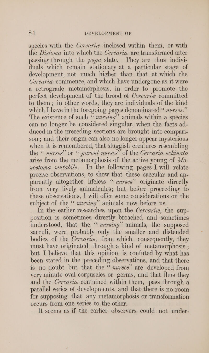 species with the Cercari@ inclosed within them, or with the Distoma into which the Cercarie are transformed after passing through the pupa state. They are thus indivi- duals which remain stationary at a particular stage of development, not much higher than that at which the Cercarie commence, and which have undergone as it were a retrograde metamorphosis, in order to promote the perfect development of the brood of Cercarie committed to them ; in other words, they are individuals of the kind which I have in the foregoing pages denominated “ nurses.” The existence of such “ zursing” animals within a species can no longer be considered singular, when the facts ad- duced in the preceding sections are brought into compari- son ; and their origin can also no longer appear mysterious when it is remembered, that sluggish creatures resembling the “ nurses” or “ parent nurses’ of the Cercaria echinata arise from the metamorphosis of the active young of Mo- nostoma mutabile. In the following pages I will relate precise observations, to show that these saccular and ap- parently altogether lifeless “‘ mwrses’’ origmate directly from very lively animalcules; but before proceeding to these observations, I will offer some considerations on the subject of the “ nursing” animals now before us. In the earlier researches upon the Cercarie, the sup- position is sometimes directly broached and sometimes understood, that the “ zursing” animals, the supposed sacculi, were probably only the smaller and distended bodies of the Cercarı@, from which, consequently, they must have originated through a kind of metamorphosis ; but I believe that this opinion is confuted by what has been stated in the preceding observations, and that there is no doubt but that the “ nurses” are developed from very minute oval corpuscles or germs, and that thus they and the Cercarie contained within them, pass through a parallel series of developments, and that there is no room for supposing that any metamorphosis or transformation occurs from one series to the other. It seems as if the earlier observers could not under-