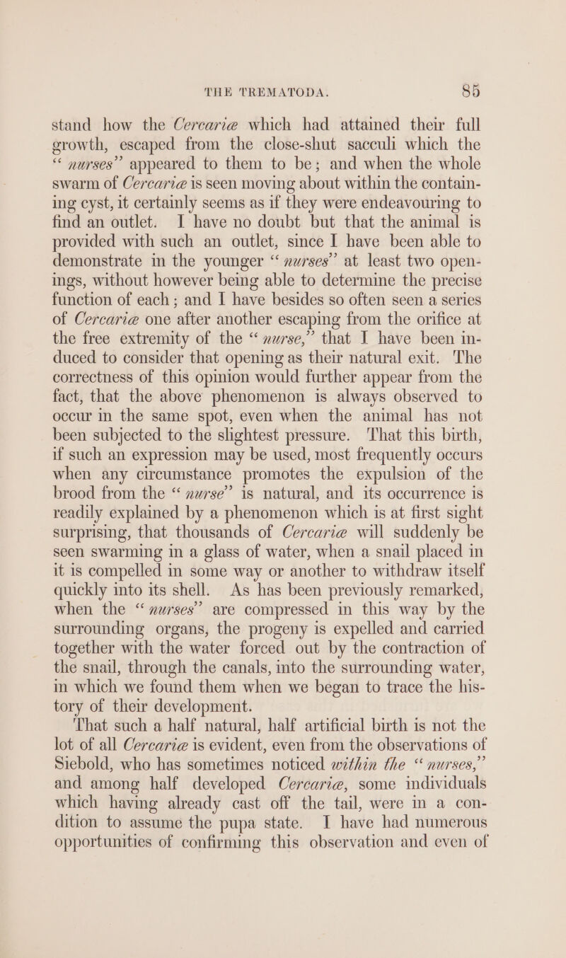 stand how the Cercarie which had attained their full growth, escaped from the close-shut sacculi which the “ nurses’ appeared to them to be; and when the whole swarm of Cercari@ is seen moving about within the contain- ing cyst, it certainly seems as if they were endeavouring to find an outlet. I have no doubt but that the animal is provided with such an outlet, since I have been able to demonstrate in the younger “ »urses”’ at least two open- ings, without however being able to determine the precise function of each ; and I have besides so often seen a series of Cercarie one after another escaping from the orifice at the free extremity of the “ nurse,” that I have been in- duced to consider that opening as their natural exit. The correctness of this opinion would further appear from the fact, that the above phenomenon is always observed to occur in the same spot, even when the animal has not been subjected to the slightest pressure. ‘That this birth, if such an expression may be used, most frequently occurs when any circumstance promotes the expulsion of the brood from the “ zwrse” is natural, and its occurrence is readily explained by a phenomenon which is at first sight surprising, that thousands of Cercarie will suddenly be seen swarming in a glass of water, when a snail placed in it is compelled in some way or another to withdraw itself quickly into its shell. As has been previously remarked, when the “nurses’’ are compressed in this way by the surrounding organs, the progeny is expelled and carried together with the water forced out by the contraction of the snail, through the canals, into the surrounding water, in which we found them when we began to trace the his- tory of their development. That such a half natural, half artificial birth is not the lot of all Cercaria is evident, even from the observations of Siebold, who has sometimes noticed within the ““ nurses,” and among half developed Cercarie, some individuals which having already cast off the tail, were in a con- dition to assume the pupa state. I have had numerous opportunities of confirmmg this observation and even of
