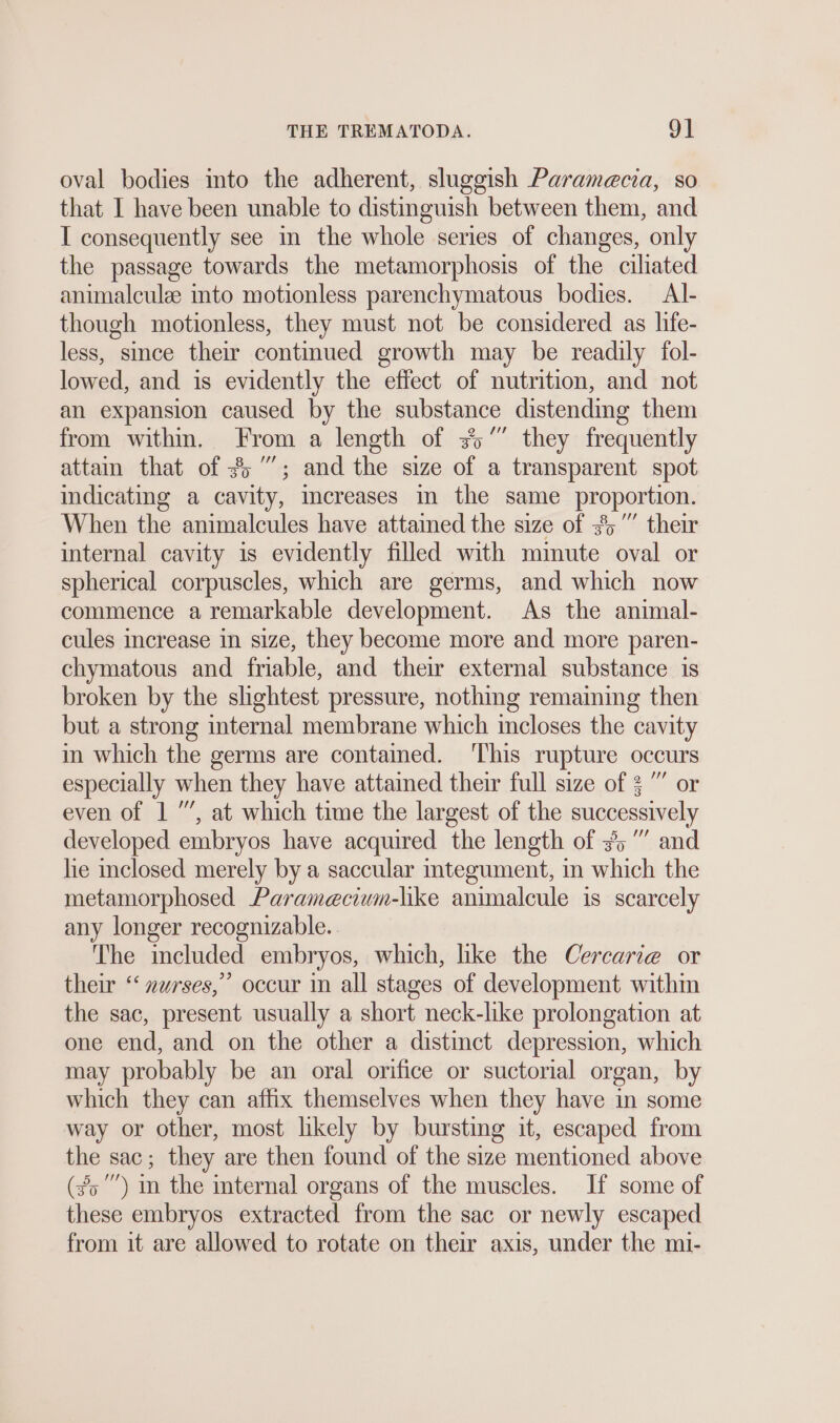 oval bodies into the adherent, sluggish Paramecia, so that I have been unable to distinguish between them, and I consequently see in the whole series of changes, only the passage towards the metamorphosis of the ciliated animalculae into motionless parenchymatous bodies. Al- though motionless, they must not be considered as life- less, since their contmued growth may be readily fol- lowed, and is evidently the effect of nutrition, and not an expansion caused by the substance distending them from within. From a length of 35” they frequently attam that of 35”; and the size of a transparent spot indicating a cavity, mcreases in the same proportion. When the animalcules have attained the size of #5” their internal cavity is evidently filled with minute oval or spherical corpuscles, which are germs, and which now commence a remarkable development. As the animal- cules increase in size, they become more and more paren- chymatous and friable, and their external substance is broken by the slightest pressure, nothing remaining then but a strong internal membrane which incloses the cavity in which the germs are contained. ‘This rupture occurs especially when they have attained their full size of 3” or even of 1 ”’, at which time the largest of the successively developed embryos have acquired the length of 3%“ and he inclosed merely by a saccular integument, in which the metamorphosed Paramecium-like animalcule is scarcely any longer recognizable. The included embryos, which, like the Cercarie or their “ »urses,” occur in all stages of development within the sac, present usually a short neck-like prolongation at one end, and on the other a distinct depression, which may probably be an oral orifice or suctorial organ, by which they can affix themselves when they have in some way or other, most likely by bursting it, escaped from the sac; they are then found of the size mentioned above (30) in the internal organs of the muscles. If some of these embryos extracted from the sac or newly escaped from it are allowed to rotate on their axis, under the mi-