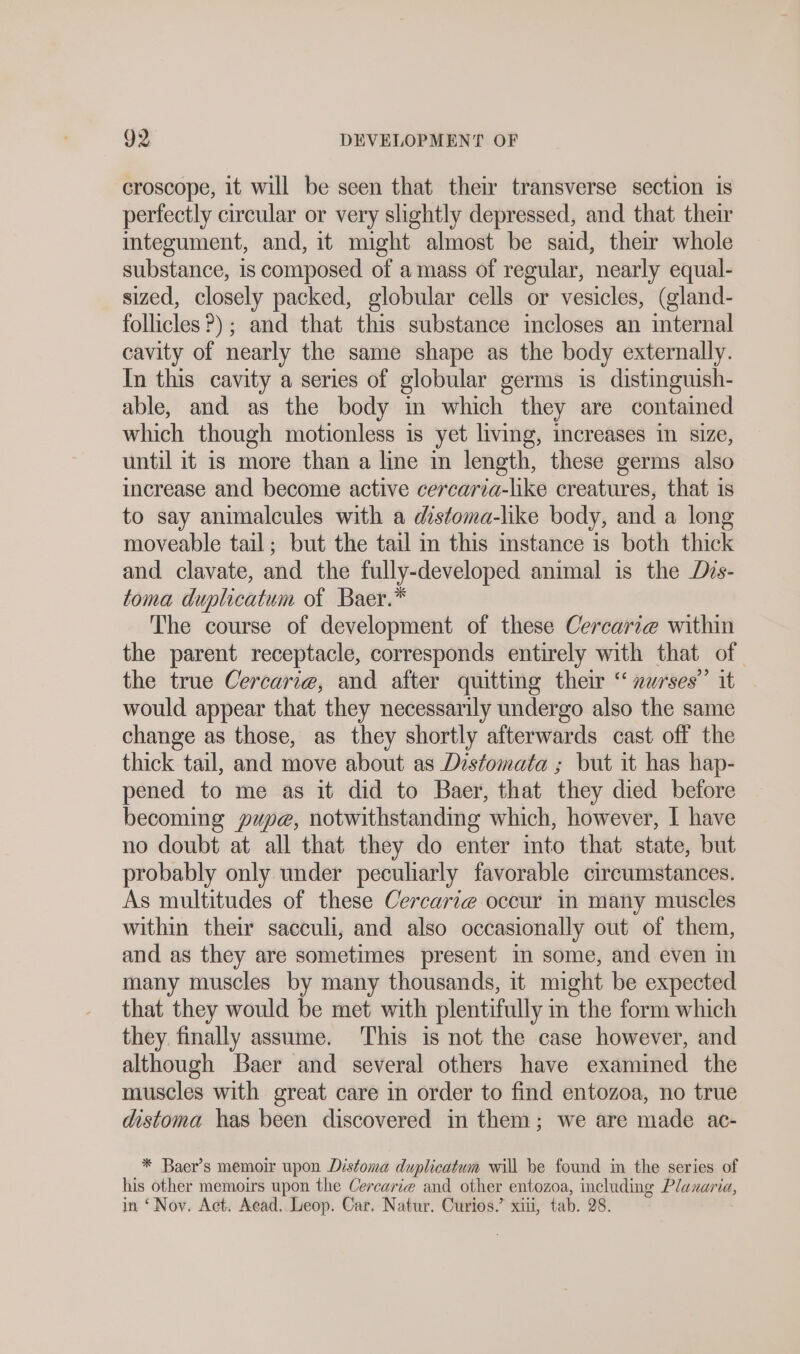 croscope, it will be seen that their transverse section is perfectly circular or very slightly depressed, and that their integument, and, it might almost be said, their whole substance, is composed of amass of regular, nearly equal- sized, closely packed, globular cells or vesicles, (gland- follicles?) ; and that this substance incloses an internal cavity of nearly the same shape as the body externally. In this cavity a series of globular germs is distinguish- able, and as the body in which they are contained which though motionless is yet living, increases in size, until it is more than a lme in length, these germs also increase and become active cercaria-like creatures, that is to say animalcules with a distoma-like body, and a long moveable tail; but the tail m this instance is both thick and clavate, and the fully-developed animal is the Dis- toma duplicatum of Baer.* The course of development of these Cercari@ within the parent receptacle, corresponds entirely with that of the true Cercarie, and after quitting their “ »urses” it would appear that they necessarily undergo also the same change as those, as they shortly afterwards cast off the thick tail, and move about as Distomata ; but it has hap- pened to me as it did to Baer, that they died before becoming pupae, notwithstanding which, however, I have no doubt at all that they do enter into that state, but probably only under peculiarly favorable circumstances. As multitudes of these Cercarie occur in many muscles within their sacculi, and also occasionally out of them, and as they are sometimes present in some, and even in many muscles by many thousands, it might be expected that they would be met with plentifully in the form which they finally assume. This is not the case however, and although Baer and several others have examined the muscles with great care in order to find entozoa, no true distoma has been discovered in them; we are made ac- * Baer’s memoir upon Distoma duplicatum will be found in the series of his other memoirs upon the Cercarie and other entozoa, including Planaria, in ‘Nov. Act. Acad. Leop. Car, Natur. Curios.’ xiii, tab. 28.