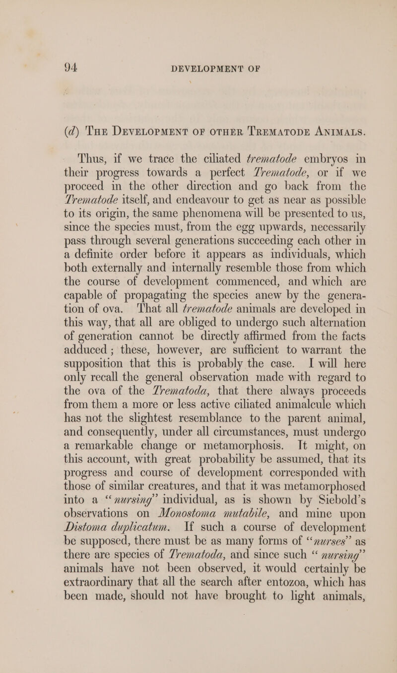 (d) an DEVELOPMENT OF OTHER TREMATODE ANIMALS. Thus, if we trace the ciliated ¢rematode embryos in their progress towards a perfect Trematode, or if we proceed in the other direction and go back from the Trematode itself, and endeavour to get as near as possible to its origin, the same phenomena will be presented to us, since the species must, from the egg upwards, necessarily pass through several generations succeeding each other in a definite order before it appears as individuals, which both externally and internally resemble those from which the course of development commenced, and which are capable of propagating the species anew by the genera- tion of ova. That all ¢rematode animals are developed in this way, that all are obliged to undergo such alternation of generation cannot be directly affirmed from the facts adduced ; these, however, are sufficient to warrant the supposition that this 1s probably the case. I will here only recall the general observation made with regard to the ova of the Zrematoda, that there always proceeds from them a more or less active ciliated animalcule which has not the slightest resemblance to the parent animal, and consequently, under all circumstances, must undergo a remarkable change or metamorphosis. It might, on this account, with great probability be assumed, that its progress and course of development corresponded with those of similar creatures, and that it was metamorphosed into a ‘nursing’ individual, as is shown by Siebold’s observations on Monostoma mutabile, and mine upon Distoma duplicatum. I(t such a course of development be supposed, there must be as many forms of “nurses” as there are species of Trematoda, and since such “ nursing’ animals have not been observed, it would certainly be extraordinary that all the search after entozoa, which has been made, should not have brought to light animals,