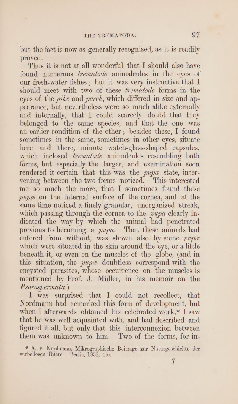 but the fact is now as generally recognized, as ıt ıs readily proved. Thus it is not at all wonderful that I should also have found numerous Z/rematode animalcules in the eyes of our fresh-water fishes ; but it was very instructive that J should meet with two of these frematode forms in the eyes of the pike and perch, which differed in size and ap- pearance, but nevertheless were so much alike externally and internally, that I could scarcely doubt that they belonged to the same species, and that the one was an earlier condition of the other ; besides these, I found sometimes in the same, sometimes in other eyes, situate here and there, minute watch-glass-shaped capsules, which inclosed frematode animalcules resembling both forms, but especially the larger, and examination soon rendered it certain that this was the pupa state, mter- vening between the two forms noticed. This interested me so much the more, that I sometimes found these pupe on the internal surface of the cornea, and at the same time noticed a finely granular, unorganized streak, which passing through the cornea to the pupa clearly in- dicated the way by which the animal had penetrated previous to becoming a pupa. That these animals had entered from without, was shown also by some pupe which were situated in the skin around the eye, or a little beneath it, or even on the muscles of the globe, (and in this situation, the yupe doubtless correspond with the encysted parasites, whose occurrence on the muscles is mentioned by Prof. J. Müller, in his memoir on the Psorospermata.) I was surprised that I could not recollect, that Nordmann had remarked this form of development, but when I afterwards obtained his celebrated work,* I saw that he was well acquainted with, and had described and figured it all, but only that this interconnexion between them was unknown to him. Two of the forms, for in- * A. v. Nordmann, an sgnphuche Beiträge zur Naturgeschichte der wirbellosen Thiere. Berlin, 1832, 4 1