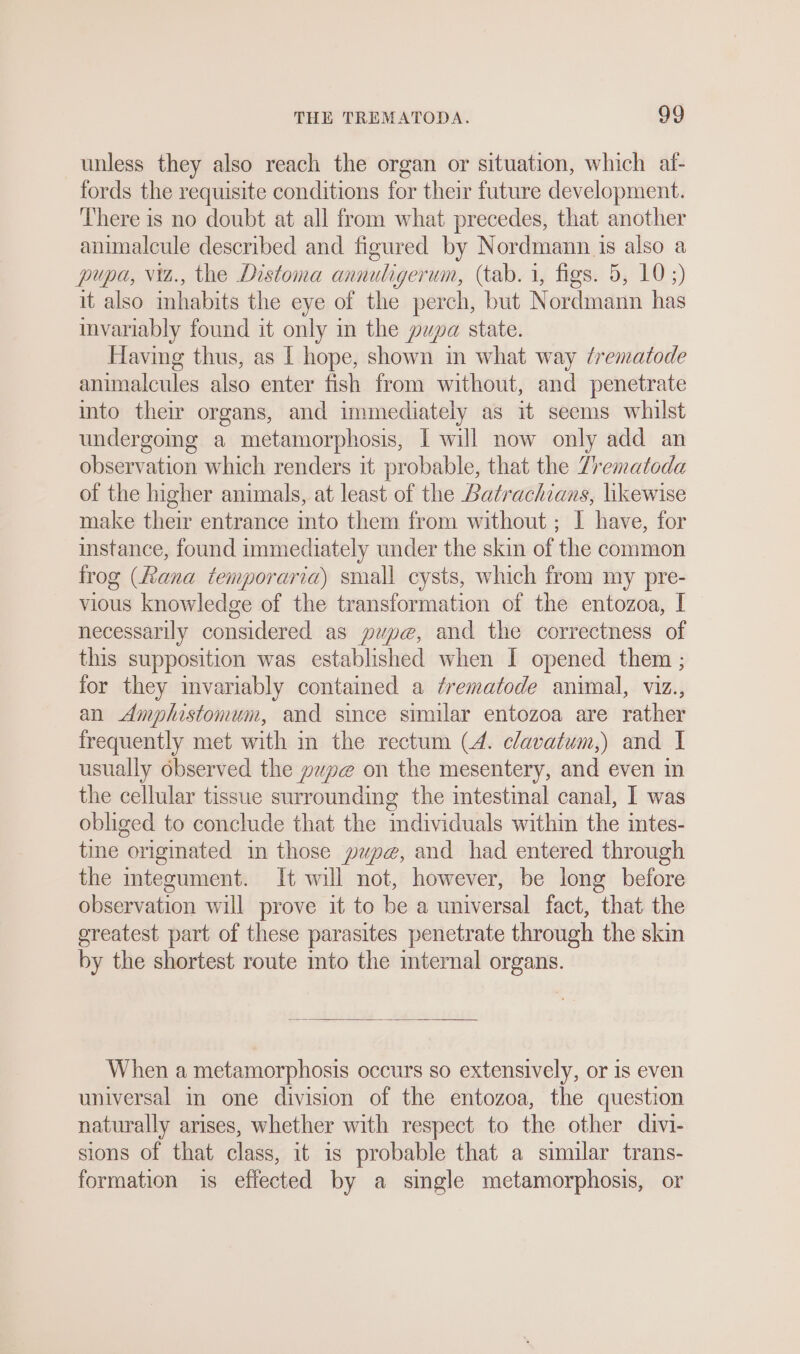 unless they also reach the organ or situation, which af- fords the requisite conditions for their future development. There is no doubt at all from what precedes, that another animalcule described and figured by Nordmann is also a pupa, viz., the Distoma annuligerum, (tab. 1, figs. 5, 10 ;) it also inhabits the eye of the perch, but Nordmann has invariably found it only in the pupa state. Having thus, as I hope, shown in what way /rematode animalcules also enter fish from without, and penetrate into their organs, and immediately as it seems whilst undergoing a metamorphosis, I will now only add an observation which renders it probable, that the Zrematoda of the higher animals, at least of the Batrachians, likewise make their entrance into them from without ; I have, for instance, found immediately under the skin of the common frog (Rana temporaria) small cysts, which from my pre- vious knowledge of the transformation of the entozoa, I necessarily considered as pupe, and the correctness of this supposition was established when I opened them ; for they invariably contained a ¢rematode animal, viz., an Amphistomum, and since similar entozoa are rather frequently met with in the rectum (4. c/avatum,) and I usually observed the yupe on the mesentery, and even in the cellular tissue surrounding the intestinal canal, I was obliged to conclude that the mdividuals within the intes- tine originated in those pupe, and had entered through the mtegument. It will not, however, be long before observation will prove it to be a universal fact, that the greatest part of these parasites penetrate through the skin by the shortest route into the mternal organs. When a metamorphosis occurs so extensively, or is even universal in one division of the entozoa, the question naturally arises, whether with respect to the other divi- sions of that class, it is probable that a similar trans- formation is effected by a single metamorphosis, or