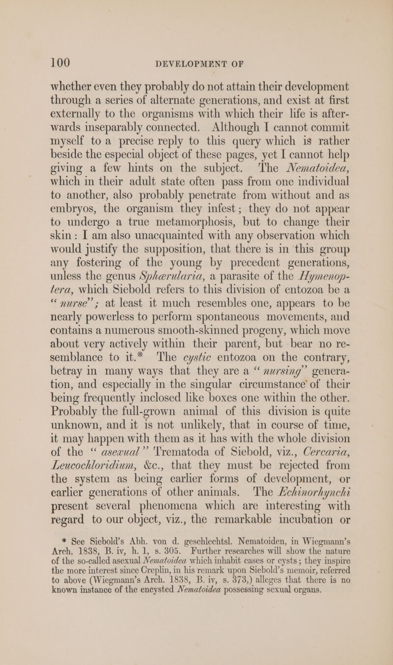 whether even they probably do not attain their development through a series of alternate generations, and exist at first externally to the organisms with which their life is after- wards inseparably connected. Although I cannot commit myself to a precise reply to this query which is rather beside the especial object of these pages, yet I cannot help giving a few hints on the subject. The Nematordea, which in their adult state often pass from one individual to another, also probably penetrate from without and as embryos, the organism they infest; they do not appear to undergo a true metamorphosis, but to change their skin: I am also unacquainted with any observation which would justify the supposition, that there is in this group any fostermg of the young by precedent generations, unless the genus Spherularia, a parasite of the Hymenop- tera, which Siebold refers to this division of entozoa be a ‘nurse’; at least it much resembles one, appears to be nearly powerless to perform spontaneous movements, and contains a numerous smooth-skinned progeny, which move about very actively within their parent, but bear no re- semblance to it.* The cystic entozoa on the contrary, betray in many ways that they are a “ nursing” genera- tion, and especially in the singular circumstance’ of their being frequently inclosed like boxes one within the other. Probably the full-grown animal of this division is quite unknown, and it is not unlikely, that in course of time, it may happen with them as it has with the whole division of the “ asexual’’ 'Trematoda of Siebold, viz., Cercaria, Leucochloridium, &amp;c., that they must be rejected from the system as being earlier forms of development, or earlier generations of other animals. The Lchinorhynchi present several phenomena which are interesting with regard to our object, viz., the remarkable incubation or * See Siebold’s Abh. von d. geschlechtsl. Nematoiden, in Wiegmann’s Arch. 1838, B. iv, h. 1, s. 805. Further researches will show the nature of the so-called asexual Vematoidea which inhabit cases or cysts ; they inspire the more interest since Creplin, in his remark upon Siebold’s memoir, referred to above (Wiegmann’s Arch. 1838, B. iv, s. 373,) alleges that there is no known instance of the encysted Nematoidea possessing sexual organs.