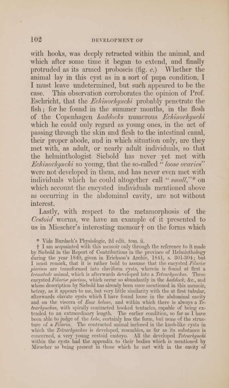 with hooks, was deeply retracted within the animal, and which after some time it began to extend, and finally protruded as its armed proboscis (fig. ¢.) Whether the animal lay in this cyst as in a sort of pupa condition, I I must leave undetermined, but such appeared to be the case. ‘This observation corroborates the opinion of Prof. Eschricht, that the Lchinorhynchi probably penetrate the fish; for he found in the summer months, in the flesh of the Copenhagen haddocks numerous Lehinorhyncha which he could only regard as young ones, in the act of passing through the skin and flesh to the intestinal canal, their proper abode, and in which situation only, are they met with, as adult, or nearly adult individuals, so that the helmmthologist Siebold has never yet met with Echinorhynehi so young, that the so-called “ Joose ovaries” were not developed in them, and has never even met with individuals which he could altogether call “ smadl,”* on which account the encysted individuals mentioned above | as occurring in the abdominal cavity, are not without interest. | Lastly, with respect to the metamorphosis of the Cestoid worms, we have an example of it presented to us in Miescher’s interesting memoir} on the forms which * Vide Burdach’s Physiologie, 2d edit. tom. ii. + I am acquainted with this memoir only through the reference to it made by Siebold in the Report of Contributions in the province of Helminthology during the year 1840, given in Erichson’s Archiv, 1841, s. 301-304; but I must remark, that it is rather bold to assume that the encysted Hilarie piscium are transformed into claviform cysts, wherein is found at first a trematode animal, which is afterwards developed into a Tetrarhynchus. These encysted Filarıe piscium, which occur so abundantly in the haddock, &amp;e., and whose description by Siebold has already been once mentioned in this memoir, betray, as it appears to me, but very little similarity with the at first tubular, afterwards clavate cysts which I have found loose in the abdominal cavity and on the viscera of Hsox belone, and within which there is always a Ze- trarhynchus, with spirally contracted hooked tentacles, capable of being ex- tended to an extraordinary length. The earlier condition, so far as I have been able to judge of the Zxbe, certainly has the form, but none of the struc- ture of a Pilaria. The contracted animal inclosed in the knob-like cysts in which the Zetrarhynchus is developed, resembles, as far as its substance is concerned, a very young cestoid embryo. All the developed Tetrarhynchi within the cysts had. the appendix to their bodies which is mentioned by Miescher as being present in those which he met with in the cavity of