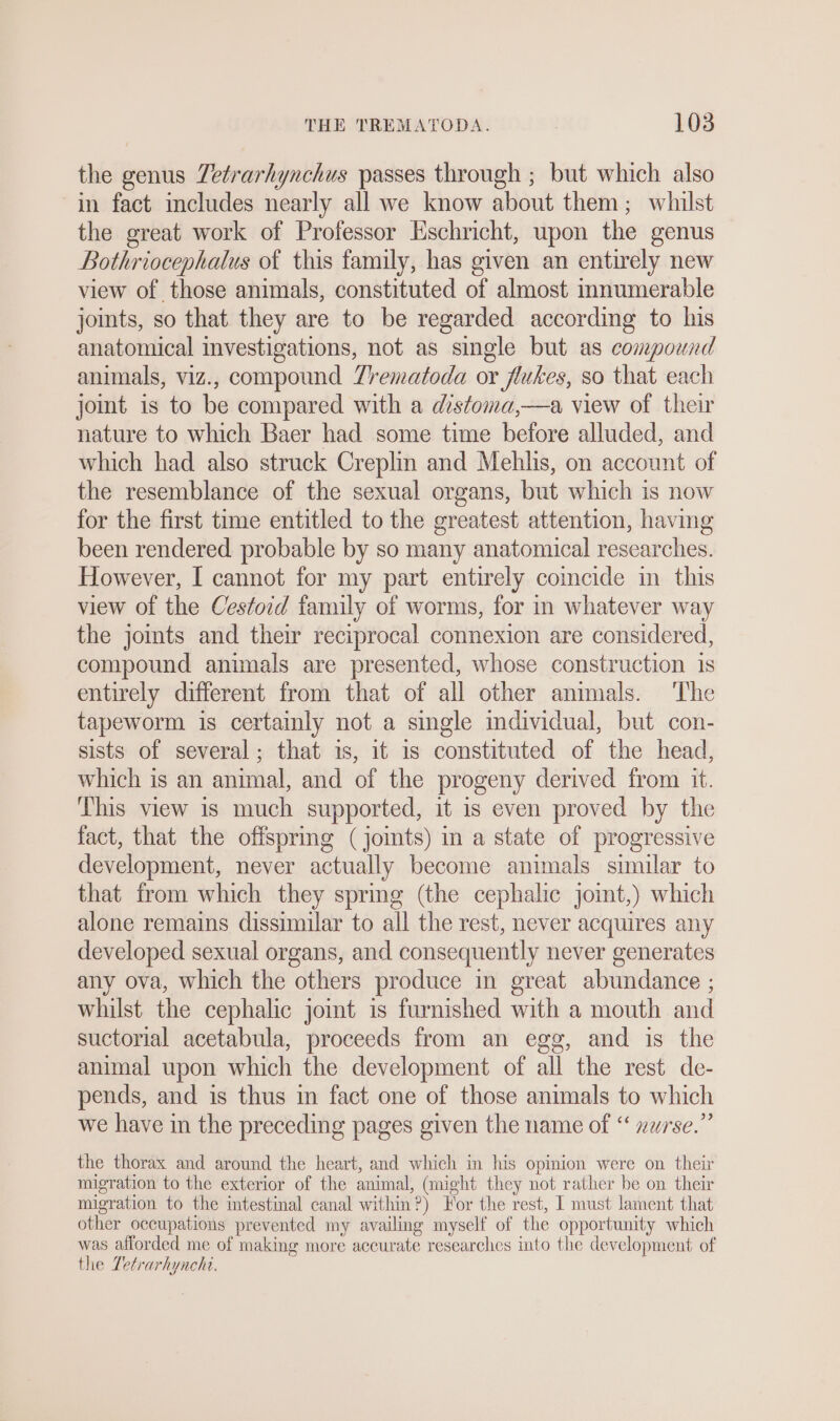 the genus Zetrarhynchus passes through ; but which also in fact includes nearly all we know about them; whilst the great work of Professor Eschricht, upon the genus | Bothriocephalus of this family, has given an entirely new view of those animals, constituted of almost innumerable joints, so that they are to be regarded according to his anatomical investigations, not as single but as compound animals, viz., compound Zrematoda or flukes, so that each joint is to be compared with a distoma,—a view of their nature to which Baer had some time before alluded, and which had also struck Creplin and Mehlis, on account of the resemblance of the sexual organs, but which is now for the first time entitled to the greatest attention, having been rendered probable by so many anatomical researches. However, I cannot for my part entirely coincide in this view of the Cestord family of worms, for in whatever way the joints and their reciprocal connexion are considered, compound animals are presented, whose construction 1s entirely different from that of all other animals. ‘The tapeworm is certainly not a single individual, but con- sists of several; that is, it is constituted of the head, which is an animal, and of the progeny derived from it. This view is much supported, it is even proved by the fact, that the offspring (joints) in a state of progressive development, never actually become animals similar to that from which they spring (the cephalic joint,) which alone remains dissimilar to all the rest, never acquires any developed sexual organs, and consequently never generates any ova, which the others produce in great abundance ; whilst the cephalic joint is furnished with a mouth and suctorial acetabula, proceeds from an egg, and is the animal upon which the development of all the rest de- pends, and is thus in fact one of those animals to which we have in the preceding pages given the name of “ xwrse.” the thorax and around the heart, and which in his opinion were on their migration to the exterior of the animal, (might they not rather be on their migration to the intestinal canal within?) For the rest, I must lament that other occupations prevented my availing myself of the opportunity which was afforded me of making more accurate researches into the development of the Tetrarhynchi.