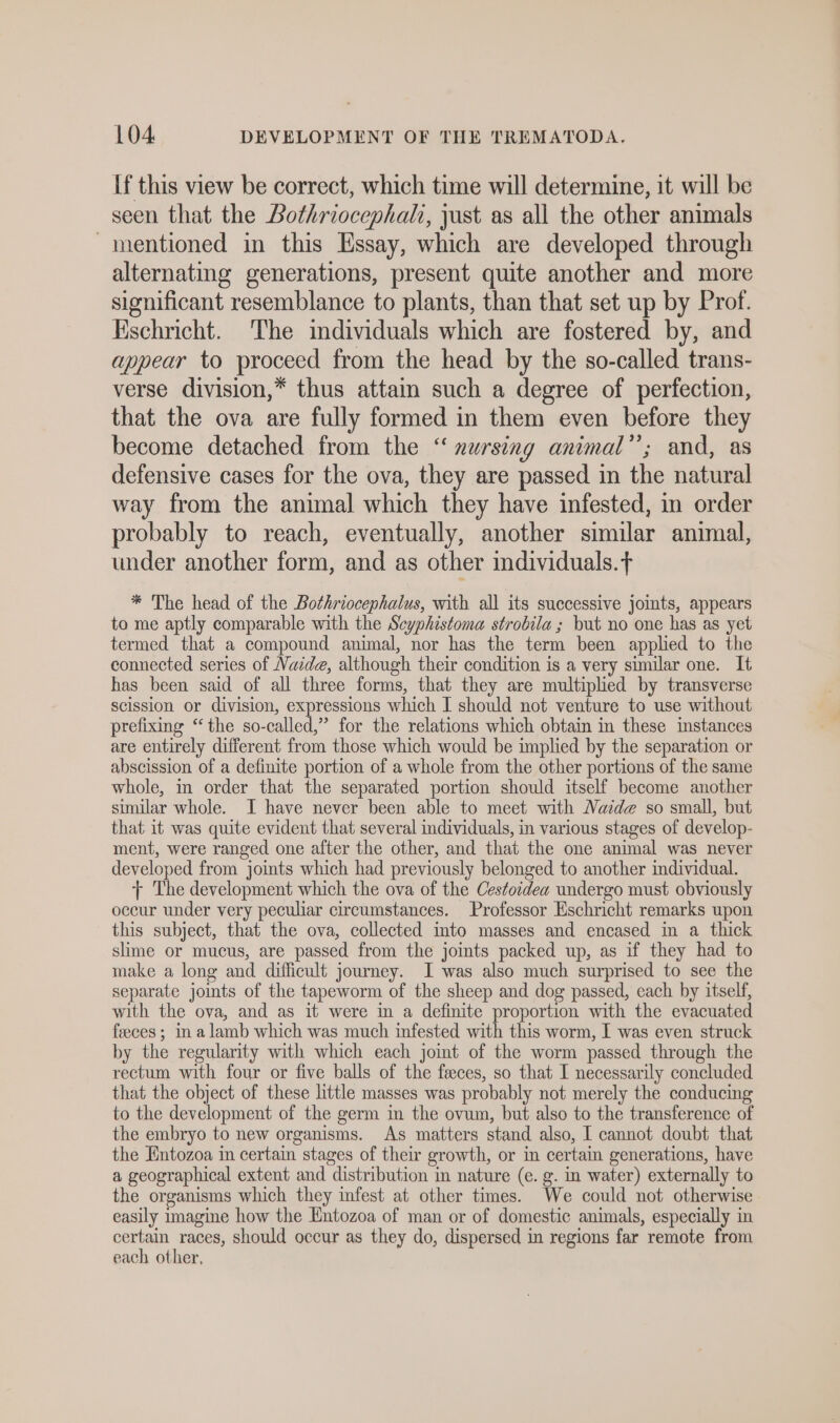 If this view be correct, which time will determine, it will be seen that the Bothriocephali, just as all the other animals mentioned in this Essay, which are developed through alternating generations, present quite another and more significant resemblance to plants, than that set up by Prof. Eschricht. The individuals which are fostered by, and appear to proceed from the head by the so-called trans- verse division,* thus attam such a degree of perfection, that the ova are fully formed in them even before they become detached from the “ xursing animal”; and, as defensive cases for the ova, they are passed in the natural way from the animal which they have infested, in order probably to reach, eventually, another similar animal, under another form, and as other individuals.f * The head of the Bothriocephalus, with all its successive joints, appears to me aptly comparable with the Scyphistoma strobila ; but no one has as yet termed that a compound animal, nor has the term been applied to the connected series of Naide, although their condition is a very similar one. It has been said of all three forms, that they are multiplied by transverse scission or division, expressions which I should not venture to use without prefixing “the so-called,” for the relations which obtain in these instances are entirely different from those which would be implied by the separation or abscission of a definite portion of a whole from the other portions of the same whole, in order that the separated portion should itself become another similar whole. I have never been able to meet with Naide so small, but that it was quite evident that several individuals, in various stages of develop- ment, were ranged one after the other, and that the one animal was never developed from joints which had previously belonged to another individual. + The development which the ova of the Cestoidea undergo must obviously occur under very peculiar circumstances. Professor Eschricht remarks upon this subject, that the ova, collected into masses and encased in a thick slime or mucus, are passed from the joints packed up, as if they had to make a long and difficult journey. I was also much surprised to see the separate joints of the tapeworm of the sheep and dog passed, each by itself, with the ova, and as it were in a definite proportion with the evacuated feeces ; in alamb which was much infested with this worm, I was even struck by the regularity with which each joint of the worm passed through the rectum with four or five balls of the feeces, so that I necessarily concluded that the object of these little masses was probably not merely the conducing to the development of the germ in the ovum, but also to the transference of the embryo to new organisms. As matters stand also, I cannot doubt that the Entozoa in certain stages of their growth, or in certain generations, have a geographical extent and distribution in nature (e. g. in water) externally to the organisms which they infest at other times. We could not otherwise easily imagine how the Entozoa of man or of domestic animals, especially in bee races, should occur as they do, dispersed in regions far remote from each other,