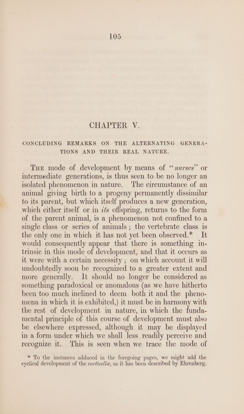 CHAPTER V. CONCLUDING REMARKS ON THE ALTERNATING GENERA- TIONS AND THEIR REAL NATURE. Tue mode of development by means of “nurses” or intermediate generations, is thus seen to be no longer an isolated phenomenon in nature. The circumstance of an animal giving birth to a progeny permanently dissimilar to its parent, but which itself produces a new generation, which either itself or in z¢s offspring, returns to the form of the parent animal, is a phenomenon not confined to a single class or series of animals; the vertebrate class is the only one in which it has not yet been observed.* It would consequently appear that there 1s something in- trinsic in this mode of development, and that it occurs as it were with a certain necessity ; on which account it will undoubtedly soon be recognized to a greater extent and more generally. It should no longer be considered as something paradoxical or anomalous (as we have hitherto been too much inclined to deem both it and the pheno- mena in which it is exhibited,) it must be in harmony with the rest of development in nature, in which the funda- mental principle of this course of development must also be elsewhere expressed, although it may be displayed in a form under which we shall less readily perceive and recognize it. This is seen when we trace the mode of * To the instances adduced in the foregoing pages, we might add the eyclical development of the vorticelle, as it has been described by Ehrenberg.