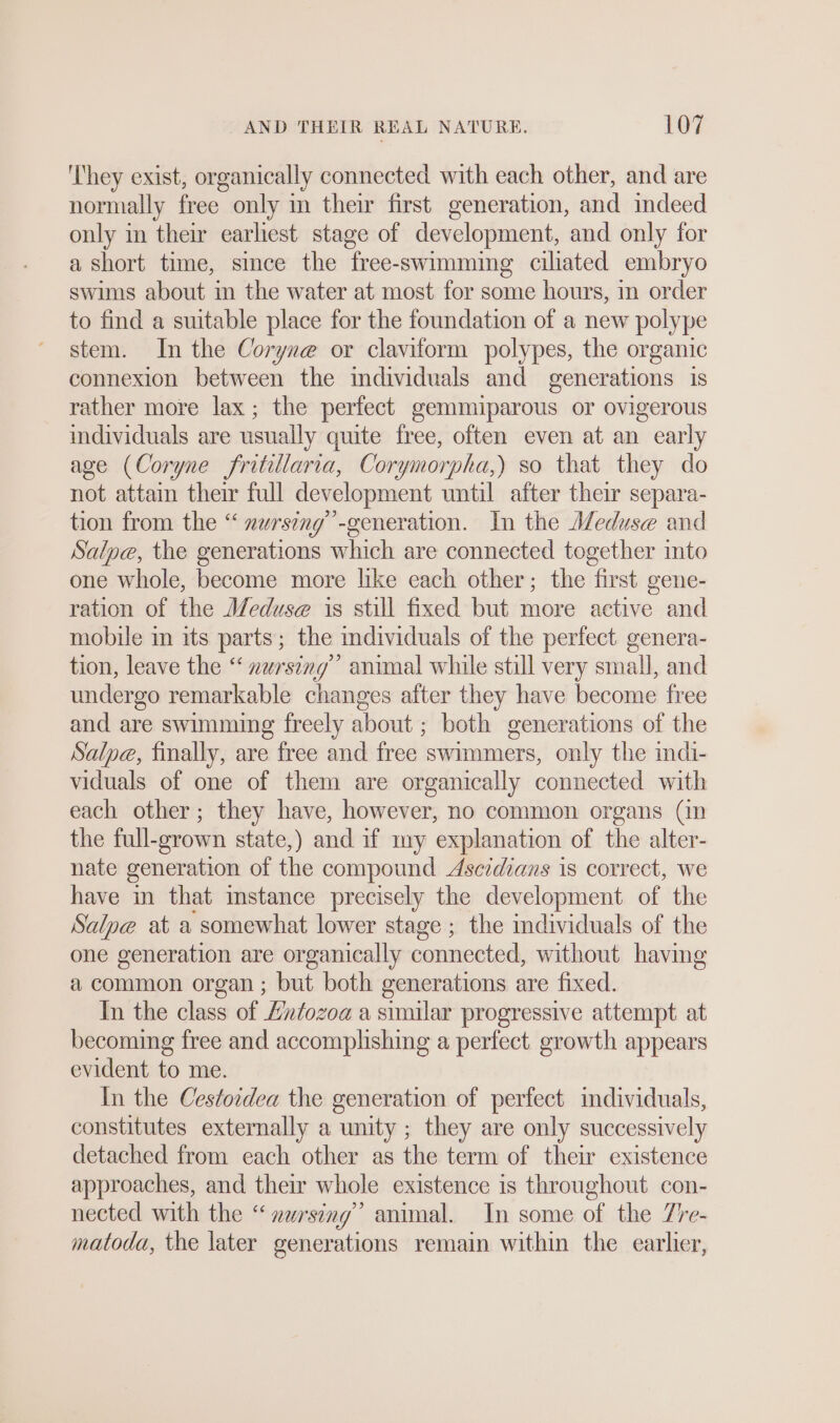 ‘They exist, organically connected with each other, and are normally free only in their first generation, and indeed only in their earliest stage of development, and only for a short time, since the free-swimming ciliated embryo swims about in the water at most for some hours, in order to find a suitable place for the foundation of a new polype stem. In the Coryne or claviform polypes, the organic connexion between the individuals and generations is rather more lax; the perfect gemmiparous or ovigerous individuals are usually quite free, often even at an early age (Coryne fritillaria, Corymorpha,) so that they do not attain their full development until after their separa- tion from the “ nursing”-generation. In the Meduse and Salpe, the generations which are connected together into one whole, become more like each other; the first gene- ration of the Meduse is still fixed but more active and mobile in its parts; the individuals of the perfect genera- tion, leave the “ zursing” animal while still very small, and undergo remarkable changes after they have become free and are swimming freely about ; both generations of the Salpe, finally, are free and free swimmers, only the indi- viduals of one of them are organically connected with each other; they have, however, no common organs (in the full-grown state,) and if my explanation of the alter- nate generation of the compound Ascidians is correct, we have in that instance precisely the development of the Salpe at a somewhat lower stage ; the mdividuals of the one generation are organically connected, without having a common organ ; but both generations are fixed. In the class of Entozoa a similar progressive attempt at becoming free and accomplishing a perfect. growth appears evident to me. In the Cestordea the generation of perfect individuals, constitutes externally a unity ; they are only successively detached from each other as the term of their existence approaches, and their whole existence is throughout. con- nected with the “ zursing” animal. In some of the 7re- matoda, the later generations remain within the earlier,