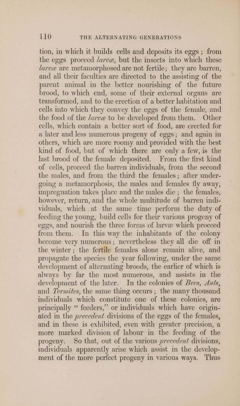 tion, in which it builds cells and deposits its eggs ; from the eggs proceed /arve, but the sects into which these larve are metamorphosed are not fertile; they are barren, and all their faculties are directed to the assisting of the parent animal in the better nourishing of the future brood, to which end, some of their external organs are transformed, and to the erection of a better habitation and cells into which they convey the eggs of the female, and the food of the /arve to be developed from them. Other cells, which contam a better sort of food, are erected for a later and less numerous progeny of eggs; and again in others, which are more roomy and provided with the best kind of food, but of which there are only a few, is the last brood of the female deposited. From the first kind of cells, proceed the barren individuals, from the second the males, and from the third the females; after under- going a metamorphosis, the males and females fly away, impregnation takes place and the males die ; the females, however, return, and the whole multitude of barren indi- viduals, which at the same time perform the duty of feeding the young, build cells for their various progeny of eggs, and nourish the three forms of larvee which proceed from them. In this way the inhabitants of the colony become very numerous; nevertheless they all die off in the winter; the fertile females alone remain alive, and propagate the species the year followmg, under the same development of alternating broods, the earlier of which is always by far the most numerous, and assists in the development of the later. In the colonies of Lees, Ants, and Termites, the same thing occurs ; the many thousand. individuals which constitute one of these colonies, are principally “ feeders,” or individuals which have origin- ated in the precedent divisions of the eggs of the females, and in these is exhibited, even with greater precision, a more marked division of labour in the feeding of the progeny. So that, out of the various precedent divisions, individuals apparently arise which assist in the develop- ment of the more perfect progeny in various ways. ‘Thus