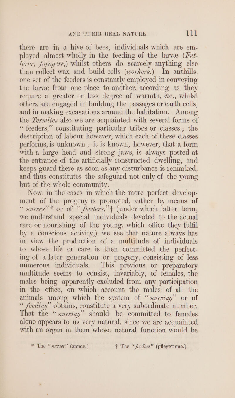 there are in a hive of bees, individuals which are em- ployed almost wholly in the feeding of the larve (Füt- terer, foragers,) Whilst others do scarcely anything else than collect wax and build cells (workers.) In anthills, one set of the feeders is constantly employed in conveying the larvee from one place to another, according as they require a greater or less degree of warmth, &amp;c., whilst others are engaged in building the passages or earth cells, and in making excavations around the habitation. Among the Termites also we are acquainted with several forms of “ feeders,’ constituting particular tribes or classes ; the description of labour however, which each of these classes performs, is unknown ; it is known, however, that a form with a large head and strong jaws, is always posted at the entrance of the artificially constructed dwelling, and keeps guard there as soon as any disturbance is remarked, and thus constitutes the safeguard not only of the young but of the whole community. Now, in the cases in which the more perfect develop- ment of the progeny is promoted, either by means of “ nurses’ * or of “ feeders,’ + (under which latter term, we understand special individuals devoted to the actual care or nourishing of the young, which office they fulfil by a conscious activity,) we see that nature always has in view the production of a multitude of individuals to whose life or care is then committed the perfect- ing of a later generation or progeny, consisting of less numerous individuals. This previous or preparatory multitude seems to consist, mvariably, of females, the males being apparently excluded from any participation in the office, on which account the males of all the animals among which the system of “nursing” or of “ feeding’ obtains, constitute a very subordinate number. That the “nursing” should be committed to females alone appears to us very natural, since we are acquainted with an organ in them whose natural function would be * The “nurses” (amme.) +t The “feeders” (pflegerinne.)