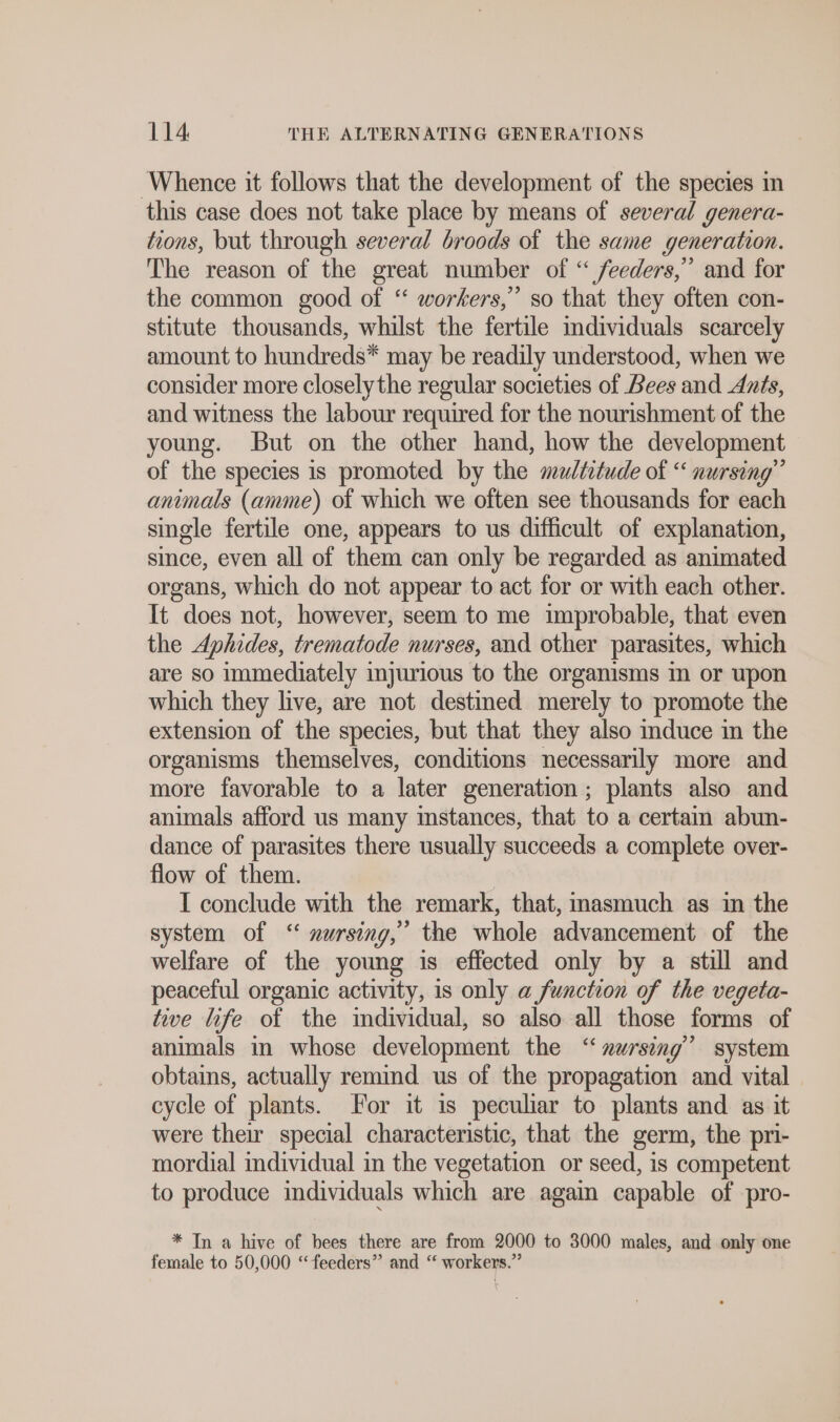 Whence it follows that the development of the species in this case does not take place by means of several genera- tions, but through several broods of the same generation. The reason of the great number of “ feeders,” and for the common good of “ workers,” so that they often con- stitute thousands, whilst the fertile individuals scarcely amount to hundreds* may be readily understood, when we consider more closely the regular societies of Bees and Ants, and witness the labour required for the nourishment of the young. But on the other hand, how the development of the species is promoted by the multitude of “ nursing” animals (amme) of which we often see thousands for each single fertile one, appears to us difficult of explanation, since, even all of them can only be regarded as animated organs, which do not appear to act for or with each other. It does not, however, seem to me improbable, that even the Aphides, trematode nurses, and other parasites, which are so immediately injurious to the organisms m or upon which they live, are not destined merely to promote the extension of the species, but that they also mduce in the organisms themselves, conditions necessarily more and more favorable to a later generation; plants also and animals afford us many instances, that to a certain abun- dance of parasites there usually succeeds a complete over- flow of them. | I conclude with the remark, that, masmuch as in the system of “ nursing, the whole advancement of the welfare of the young is effected only by a still and peaceful organic activity, is only a function of the vegeta- tive life of the individual, so also all those forms of animals in whose development the “ nursing’ system obtains, actually remind us of the propagation and vital cycle of plants. For it ıs peculiar to plants and as it were their special characteristic, that the germ, the pri- mordial individual in the vegetation or seed, is competent to produce individuals which are again capable of pro- * In a hive of bees there are from 2000 to 3000 males, and only one female to 50,000 “feeders” and “ workers.”