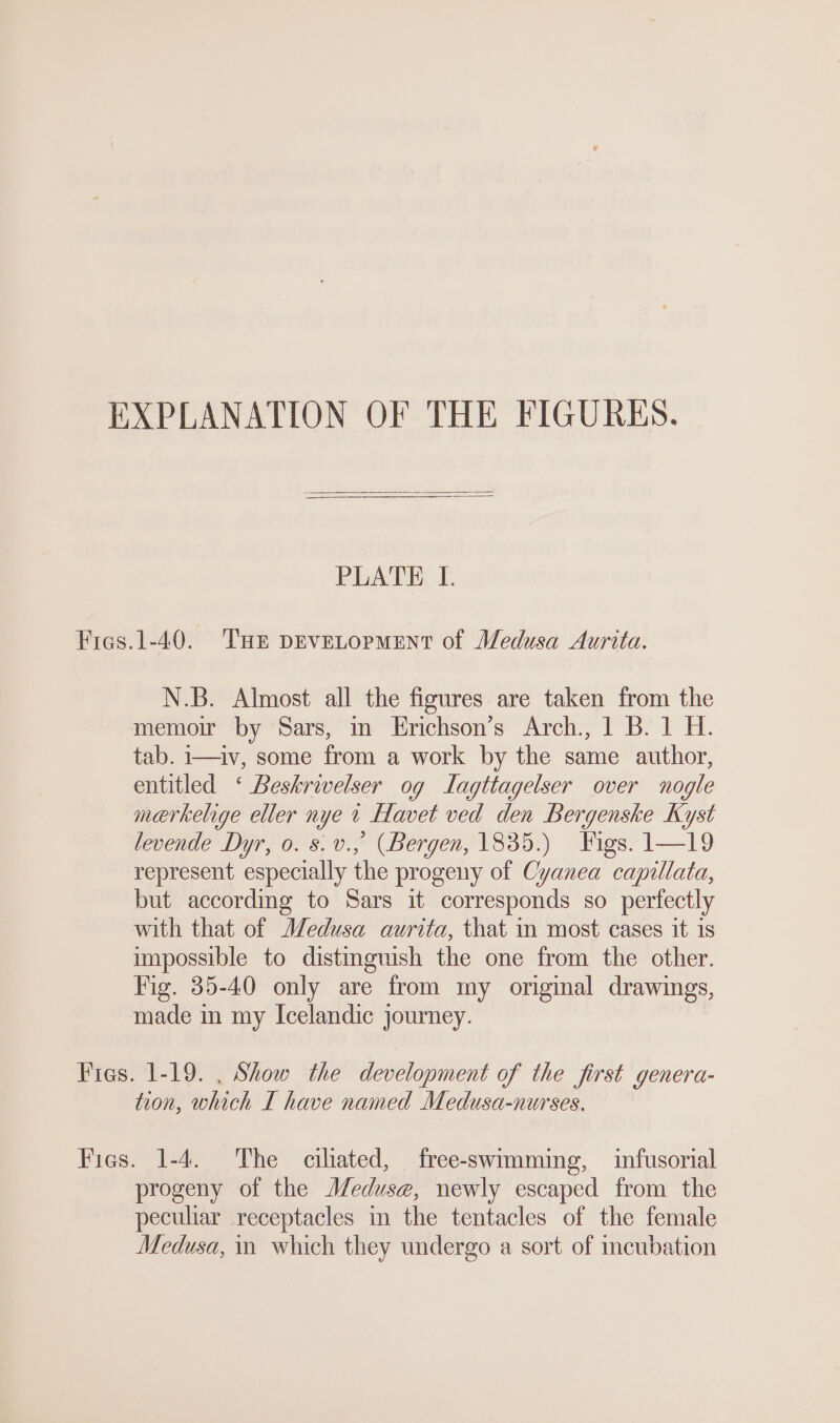 EXPLANATION OF THE FIGURES. PEATE. Fies.1-40. THE DEVELOPMENT of Medusa Aurita. N.B. Almost all the figures are taken from the memoir by Sars, in Erichson’s Arch, 1 B. 1 H. tab. i—iv, some from a work by the same author, entitled ‘ Beskrivelser og Jagttagelser over nogle merkelige eller nye 1 Havet ved den Bergenske Kyst levende Dyr, o. s.v., (Bergen, 1835.) Figs. 1—19 represent especially the progeny of Cyanea capillata, but according to Sars it corresponds so perfectly with that of Medusa aurita, that in most cases it 1s impossible to distinguish the one from the other. Fig. 35-40 only are from my original drawings, made in my Icelandic journey. Fies. 1-19. . Show the development of the first genera- tion, which I have named Medusa-nurses, Fies. 1-4. The ciliated, free-swimming, infusorial progeny of the Meduse, newly escaped from the peculiar receptacles in the tentacles of the female Medusa, in which they undergo a sort of incubation