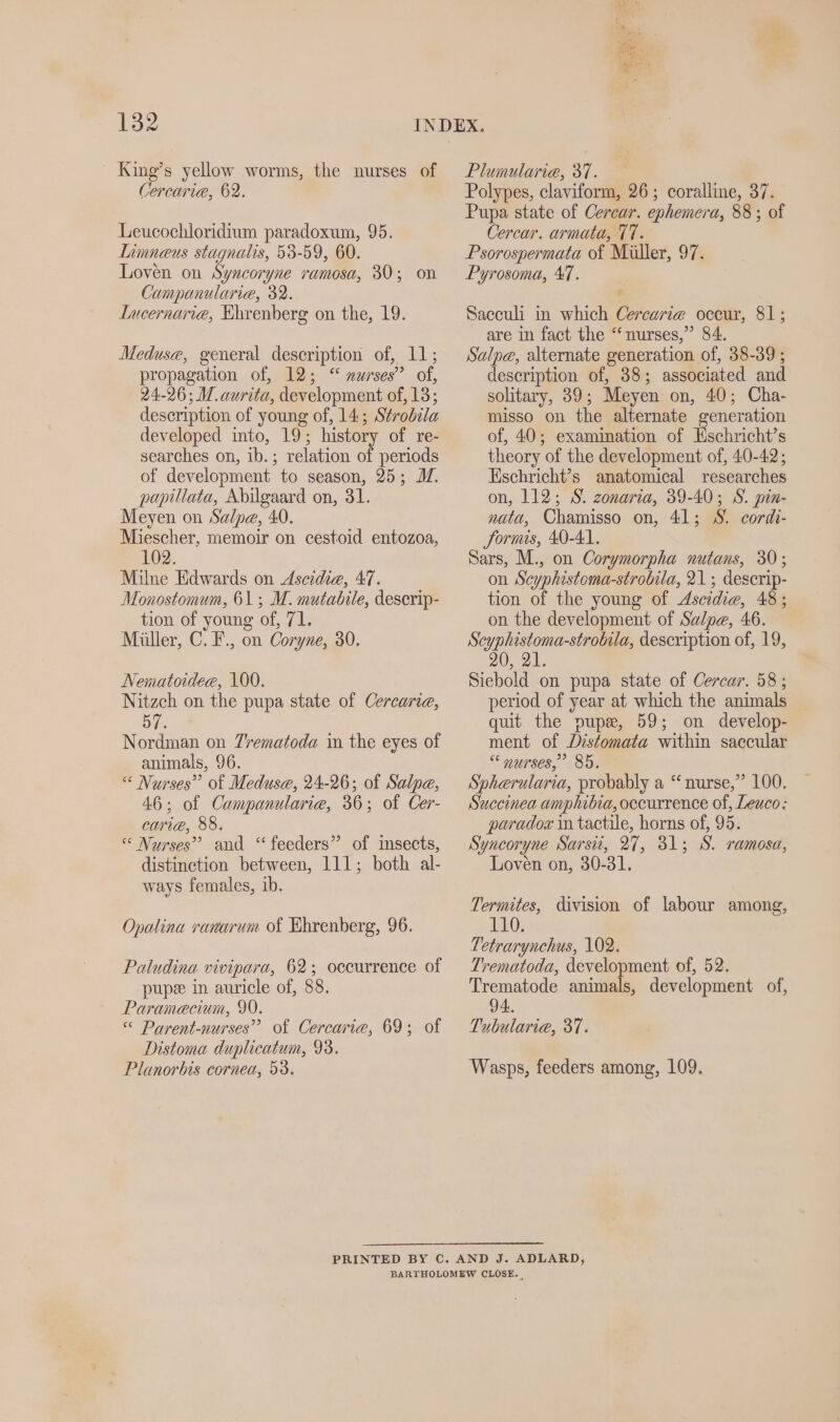 King’s yellow worms, the nurses of Cercaria, 62. Leucochloridium paradoxum, 95. Limneus stagnalis, 53-59, 60. Loven on Syncoryne ramosa, 30; on Campanularie, 32. Intcernarie, Ehrenberg on the, 19. Meduse, general description of, 11; propagation of, 12; “ nurses” of, 24-26; M.aurita, development of, 18; description of young of, 14; Strobila developed into, 19; history of re- searches on, ib. ; relation of periods of development to season, 25; M. papillata, Abilgaard on, 31. Meyen on Salpe, 40. Miescher, memoir on cestoid entozoa, 102. Milne Edwards on Aseidie, 47. Monostomum, 61; M. mutabile, deserip- tion of young of, 71. Müller, ©. F., on Coryne, 30. Nematoidee, 100. Nitzch on the pupa state of Cercarie, ies Nordman on Trematoda in the eyes of animals, 96. “ Nurses” of Medusa, 24-26; of Salpe, 46; of Campanularie, 36; of Cer- caria, 88. “ Nurses’ and “feeders” of insects, distinction between, 111; both al- ways females, ib. Opalina ranarum of Ehrenberg, 96. Paludina vivipara, 62; occurrence of pup&amp; in auricle of, 88. Paramecium, 90. « Parent-nurses” of Cercarie, 69; of Distoma duplicatum, 93. Planorbis cornea, 53. ai “ES Plumularie, 31. Polypes, claviform, 26; coralline, 37. Pupa state of Cercar. ephemera, 88 ; of Cercar. armata, 77. Psorospermata of Miller, 97. Pyrosoma, 47. Sacculi in which Cercariz occur, 81; are in fact the “nurses,” 84. Salpe, alternate generation of, 38-39 ; description of, 38; associated and solitary, 39; Meyen on, 40; Cha- misso on the alternate generation of, 40; examination of Eschricht’s theory of the development of, 40-42; Eschricht’s anatomical researches on, 112; 8. zonaria, 39-40; S. pin- nata, Chamisso on, 41; 8. cordi- Sormis, 40-41. Sars, M., on Corymorpha nutans, 30; on Scyphistoma-strobila, 21 ; descrip- tion of the young of Ascidie, 48; on the development of Salpe, 46. Scyphistoma-strobila, description of, 19, Siebold on pupa state of Cercar. 58; period of year at which the animals quit the pup&amp;, 59; on develop- ment of Distomata within saccular “ nurses,’ 85. Spherularia, probably a “ nurse,” 100. Succinea amphibia, occurrence of, Leuco: paradox in tactile, horns of, 95. Syncoryne Sarsit, 27, 31; S. ramosa, Loven on, 30-31. Termites, division of labour among, 110. Tetrarynchus, 102. Trematoda, development of, 52. Trematode animals, development of, 94. Tubularie, 37. Wasps, feeders among, 109,