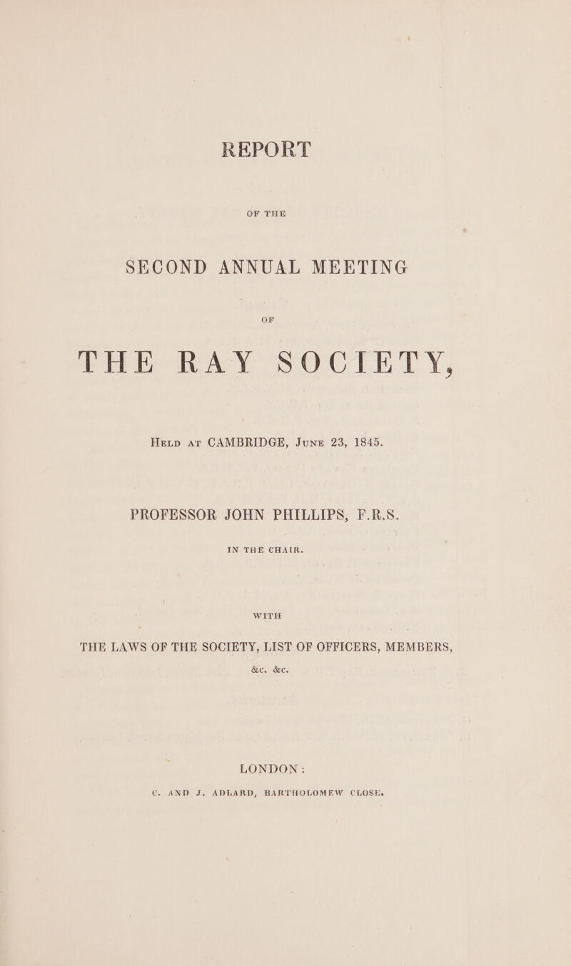 REPORT OF THE SECOND ANNUAL MEETING OF THE RAY SOCIETY, Hevip Ar CAMBRIDGE, June 23, 1845. PROFESSOR JOHN PHILLIPS, F.R.S. IN THE CHAIR. WITH THE LAWS OF THE SOCIETY, LIST OF OFFICERS, MEMBERS, &amp;c. &amp;c. LONDON: © AND J, ADLARD, BARTHOLOMEW CLOSE.