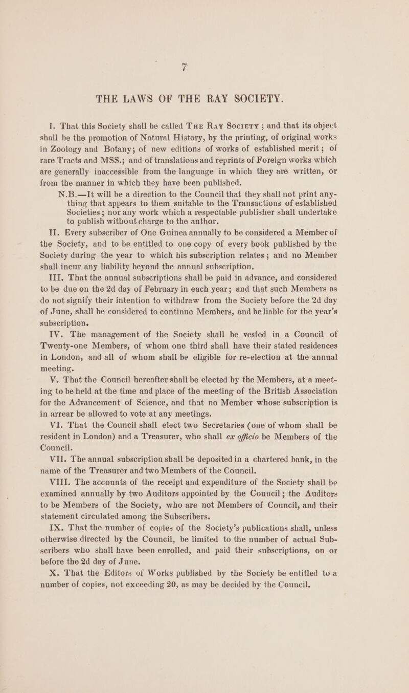 I. That this Society shall be called Taz Ray Socıery ; and that its object shall be the promotion of Natural History, by the printing, of original works in Zoology and Botany; of new editions of works of established merit ; of rare Tracts and MSS.; and of translations and reprints of Foreign works which are generally inaccessible from the language in which they are written, or from the manner in which they have been published. N.B.—It will be a direction to the Council that they shall not print any- thing that appears to them suitable to the Transactions of established Societies ; nor any work which a respectable publisher shall undertake to publish without charge to the author. II. Every subscriber of One Guinea annually to be considered a Member of the Society, and to be entitled to one copy of every book published by the Society during the year to which his subscription relates; and no Member shall incur any liability beyond the annual subscription. III. That the annual subscriptions shall be paid in advance, and considered to be due on the 2d day of February in each year; and that such Members as do not signify their intention to withdraw from the Society before the 2d day of June, shall be considered to continue Members, and be liable for the year’s subscription. . IV. The management of the Society shall be vested in a Council of Twenty-one Members, of whom one third shall have their stated residences in London, and all of whom shall be eligible for re-election at the annual meeting. V. That the Council hereafter shall be elected by the Members, at a meet- ing to be held at the time and place of the meeting of the Britisb Association for the Advancement of Science, and that no Member whose subscription is in arrear be allowed to vote at any meetings. VI. That the Council shall elect two Secretaries (one of whom shall be resident in London) and a Treasurer, who shall ex officio be Members of the Council. VIl. The annual subscription shall be deposited in a chartered bank, in the name of the Treasurer and two Members of the Council. VIII. The accounts of the receipt and expenditure of the Society shail be examined annually by two Auditors appointed by the Council; the Auditors to be Members of the Society, who are not Members of Council, and their statement circulated among the Subscribers. IX. That the number of copies of the Society’s publications shall, unless otherwise directed by the Council, be limited to the number of actual Sub- scribers who shall have been enrolled, and paid their subscriptions, on or before the 2d day of June. X. That the Editors of Works published by the Society be entitled toa number of copies, not exceeding 20, as may be decided by the Council.