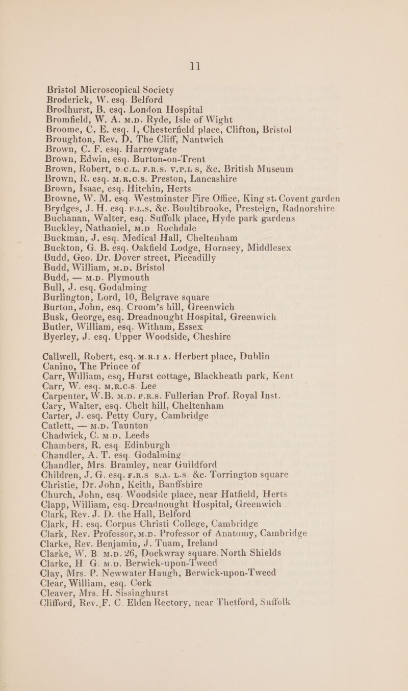 Bristol Microscopical Society Broderick, W. esq. Belford Brodhurst, B. esq. London Hospital Bromfield, W. A. m.p. Ryde, Isle of Wight Broome, C. E. esq. |, Chesterfield place, Clifton, Bristol Broughton, Rev. D. The Cliff, Nantwich Brown, C. F. esq. Harrowgate Brown, Edwin, esq. Burton-on-Trent Brown, Robert, ».c.L. F.R.S. v.P.Ls, &amp;c. British Museum Brown, R. esq. M.R.c.8. Preston, Lancashire Brown, Isaac, esq. Hitchin, Herts Browne, W. M. esq. Westminster Fire Office, King st. Covent garden Brydges, J. H. esq. F.u.s, &amp;c. Boultibrooke, Presteign, Radnorshire Buchanan, Walter, esq. Suffolk place, Hyde park gardens Buckley, Nathaniel, m.p. Rochdale Buckman, J. esq. Medical Hall, Cheltenham Buckton, G. B. esq. Oakfield Lodge, Hornsey, Middlesex Budd, Geo. Dr. Dover street, Piccadilly Budd, William, m.p. Bristol Budd, — m.p. Plymouth Bull, J. esq. Godalming Burlington, Lord, 10, Belgrave square Burton, John, esq. Croom’s hill, Greenwich Busk, George, esq. Dreadnought Hospital, Greenwich Butler, William, esq. Witham, Essex Byerley, J. esq. Upper Woodside, Cheshire Callwell, Robert, esq.m.r.1.a. Herbert place, Dublin Canino, The Prince of Carr, William, esq, Hurst cottage, Blackheath park, Kent Carr, W. esq. M.R.c.s. Lee Carpenter, W.B. m.p. F.R.s. Fullerian Prof. Royal Inst. Cary, Walter, esq. Chelt hill, Cheltenham Carter, J. esq. Petty Cury, Cambridge Catlett, — m.p. Taunton Chadwick, C. m.p. Leeds Chambers, R. esq. Edinburgh Chandler, A. T. esq. Godalming Chandler, Mrs. Bramley, near Guildford Children, J. G. esq. F.R.S 8.A. L.S. &amp;c. Torrington square Christie, Dr. John, Keith, Banffshire Church, John, esq. Woodside place, near Hatfield, Herts Clapp, William, esq. Dreadnought Hospital, Greenwich Clark, Rev. J. D. the Hall, Belford Clark, H. esq. Corpus Christi College, Cambridge Clark, Rev. Professor, m.n. Professor of Anatomy, Cambridge Clarke, Rev. Benjamin, J. Tuam, Ireland Clarke, W. B. m.p. 26, Dockwray square, North Shields Clarke, H. G. m.p. Berwick-upon-Tweed Clay, Mrs. P. Newwater Haugh, Berwick-upon-Tweed Clear, William, esq. Cork Cleaver, Mrs. H. Sissinghurst Clifford, Rev.,F. C. Elden Rectory, near Thetford, Suffolk