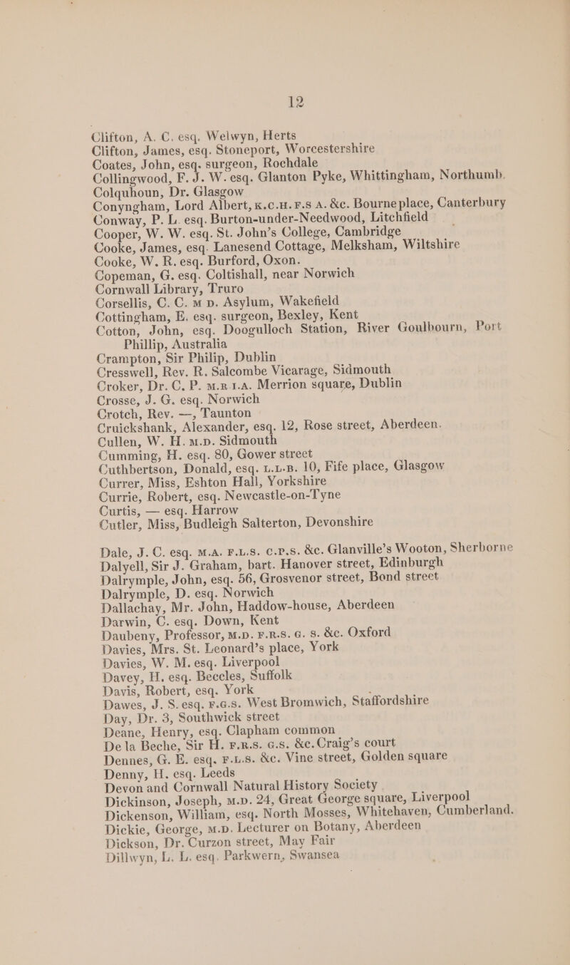 Clifton, A. C. esq. Welwyn, Herts Clifton, James, esq. Stoneport, Worcestershire Coates, John, esq. surgeon, Rochdale Collingwood, F. J. W. esq. Glanton Pyke, Whittingham, Northumb. Colquhoun, Dr. Glasgow Conyngham, Lord Albert, &amp;.c.H.F.S A. &amp;c. Bourne place, Canterbury Conway, P. L. esq. Burton-under-Needwood, Litchfield Cooper, W. W. esq. St. John’s College, Cambridge | Cooke, James, esq. Lanesend Cottage, Melksham, Wiltshire Cooke, W. R. esq. Burford, Oxon. Copeman, G. esq. Coltishall, near Norwich Cornwall Library, Truro Corsellis, ©. C. m p. Asylum, Wakefield Cottingham, E. esq. surgeon, Bexley, Kent Cotton, John, esq. Doogulloch Station, River Goulbourn, Port Phillip, Australia Crampton, Sir Philip, Dublin Cresswell, Rev. R. Salcombe Vicarage, Sidmouth Croker, Dr. C, P. m.z-1.a. Merrion square, Dublin Crosse, J. G. esq. Norwich Crotch, Rev. —, Taunton Cruickshank, Alexander, esq. 12, Rose street, Aberdeen. Cullen, W. H. m.p. Sidmouth Cumming, H. esq. 80, Gower street Cuthbertson, Donald, esq. u.u-B. 10, Fife place, Glasgow Currer, Miss, Eshton Hall, Yorkshire Currie, Robert, esq. Newcastle-on-Tyne Curtis, — esq. Harrow Cutler, Miss, Budleigh Salterton, Devonshire Dale, J. C. esq. M.A. F.L.S. c.7.s. &amp;c. Glanville’s Wooton, Sherborne Dalyell, Sir J. Graham, bart. Hanover street, Edinburgh Dalrymple, John, esq. 56, Grosvenor street, Bond street Dalrymple, D. esq. Norwich Dallachay, Mr. John, Haddow-house, Aberdeen Darwin, C. esq. Down, Kent Daubeny, Professor, M.D. F.R.8. 6. 8. &amp;c. Oxford Davies, Mrs. St. Leonard’s place, York Davies, W. M. esq. Liverpool Davey, H. esq. Beccles, Suffolk Davis, Robert, esq. York i Dawes, J. S. esq. F.G.s. West Bromwich, Staffordshire Day, Dr. 3, Southwick street Deane, Henry, esq. Clapham common De la Beche, Sir H. F.n.s. 6.s. &amp;e.Craig’s court Dennes, G. E. esq. F.u.8. &amp;c. Vine street, Golden square Denny, H. esq. Leeds Devon and Cornwall Natural History Society Dickinson, Joseph, m.v. 24, Great George square, Liverpool Dickenson, William, esq. North Mosses, Whitehaven, Cumberland. Dickie, George, m.p. Lecturer on Botany, Aberdeen Dickson, Dr. Curzon street, May Fair Dillwyn, L. L. esq. Parkwern, Swansea