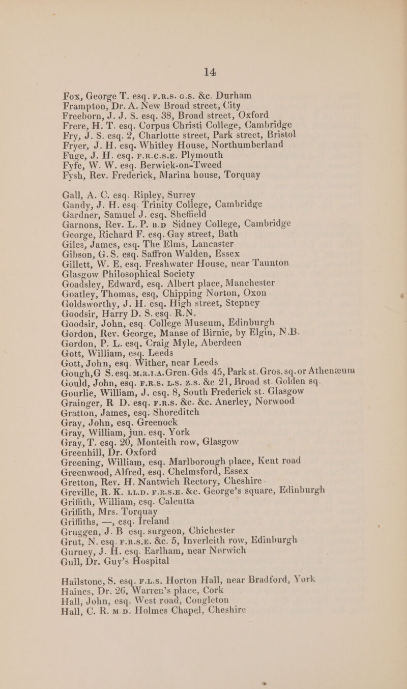 Fox, George T. esq. F.R.8. 6.5. &amp;c. Durham Frampton, Dr. A. New Broad street, City Freeborn, J. J. S. esq. 38, Broad street, Oxford Frere, H. T. esq. Corpus Christi College, Cambridge Fry, J. S. esq. 2, Charlotte street, Park street, Bristol Fryer, J. H. esq. Whitley House, Northumberland Fuge, J. H. esq. F.R.c.s.E. Plymouth Fyfe, W. W. esq. Berwick-on-Tweed Fysh, Rev. Frederick, Marina house, Torquay Gall, A. C. esq. Ripley, Surrey Gandy, J. H. esq. Trinity College, Cambridge Gardner, Samuel J. esq. Sheflield Garnons, Rev. L. P. 8.o Sidney College, Cambridge George, Richard F. esq. Gay street, Bath Giles, James, esq. The Elms, Lancaster Gibson, G.S. esq. Saffron Walden, Essex Gillett, W. E, esq. Freshwater House, near Taunton Glasgow Philosophical Society Goadsley, Edward, esq. Albert place, Manchester Goatley, Thomas, esq, Chipping Norton, Oxon Goldsworthy, J. H. esq. High street, Stepney Goodsir, Harry D. S.esq. R.N. Goodsir, John, esq. College Museum, Edinburgh Gordon, Rev. George, Manse of Birnie, by Elgin, N.B. Gordon, P. L. esq, Craig Myle, Aberdeen Gott, William, esq. Leeds Gott, John, esq. Wither, near Leeds Gough,G S. esq. M.r.1.a.Gren.Gds 45, Park st.Gros.sq.or Athenaeum Gould, John, esq. F.R.S. 1.5. z.8. &amp;c 21, Broad st. Golden sq. Gourlie, William, J. esq. 8, South Frederick st. Glasgow Grainger, R D. esq. F.R.s. &amp;c. &amp;c. Anerley, Norwood Gratton, James, esq. Shoreditch Gray, John, esq. Greenock Gray, William, jun. esq. York Gray, T. esq. 20, Monteith row, Glasgow Greenhill, Dr. Oxford Greening, William, esq. Marlborough place, Kent road Greenwood, Alfred, esq. Chelmsford, Essex Gretton, Rev. H. Nantwich Rectory, Cheshire- Greville, R. K. LL.D. F.2.8.£. &amp;c. George’s square, Edinburgh Griffith, William, esq. Calcutta Griffith, Mrs. Torquay Griffiths, —, esq. Ireland Gruggen, J. B esq. surgeon, Chichester Grut, N. esq. F.R.S.E. &amp;c. 5, Inverleith row, Edinburgh Gurney, J. H. esq. Earlham, near Norwich Gull, Dr. Guy’s Hospital Hailstone, S. esq. F.u.s. Horton Hall, near Bradford, York Haines, Dr. 26, Warren’s place, Cork Hall, John, esq. West road, Congleton Hall, C. R. m.». Holmes Chapel, Cheshire