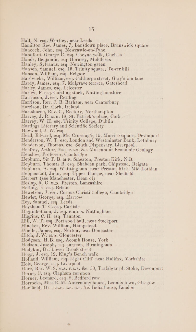 - Hall, N. esq. Wortley, near Leeds Hamilton Rev. James, /, Lansdown place, Brunswick square Hancock, John, esq. Newcastle-on-Tyne Handford, George C. esq. Cheyne walk, Chelsea Hands, Benjamin, esq. Hornsey, Middlesex Hanley, Sylvanus, esq. Newington green Hanson, Samuel, esq. 15, Trinity square, Tower hill Hanson, William, esq. Reigate Hardwicke, William, esq. Calthorpe street, Gray’s inn lane Hardy, James, esq. 7, Mulgrave terrace, Gateshead Harley, James, esq. Leicester Harley, F. esq. Cortling stock, Nottinghamshire Harrinson, J. esq. Reading 3 Harrison, Rev. J. B. Barham, near Canterbury Harrison, Dr. Cork, Ireland Hartshorne, Rev. C., Rectory, Northampton Harvey, J. R. m.v. 18, St. Patrick’s place, Cork Harvey, W H. esq. Trinity College, Dublin Hastings Literary and Scientific Society Haywood, J. W. esq. Head, Edward, esq. Mr. Crossing’s, 15, Morrice square, Devonport Henderson, W. 'T. esq. London and Westminster Bank, Lothbury Henderson, Thomas, esq. South Dispensary, Liverpool Henfrey, Arthur, Esq. r.L.s. &amp;c. Museum of Economic Geology Henslow, Professor, Cambridge Hepburn, Sir T. B. m.p. Smeaton, Preston Kirk, N.B. Hepburn, Thomas B. esq. Shabden park, Chipstead, Reigate Hepburn, A. esq. Whittingham, near Preston Kirk, Mid Lothian Heppenstall, John, esq. Upper Thorpe, near Sheffield Herbert (see Manchester, Dean of) Heslop, R. C. m.p. Preston, Lancashire Hetling, E. esq. Bristol Hewetson, J. esq. Corpus Christi College, Cambridge Hewlet, George, esq. Harrow Hey, Samuel, esq. Leeds Heysham T. ©. esq. Carlisle Higginbotham, J. esq. F.R.c.s. Nottingham Higgins, C. H esq. Taunton Hill, W. T. esq. Portwood hall, near Stockport Hinckes, Rev. William, Hampstead Hindle, James, esq. Norton, near Doncaster Hitch, J. W. m.p. Gloucester Hodgson, H.B. esq. Acomb House, York Hodson, Joseph, esq. surgeon, Birmingham Hodgkin, Dr, Lower Brook street Hogg, J. esq. 12, King’s Bench walk Holland, William, esq. Light Cliff, near Halifax, Yorkshire Holt, George, esq. Liverpool Hore, Rev. W.S. m.a. F.L.s. &amp;c, 30, Trafalgar pl. Stoke, Devonport Horne, ©. esq. Clapham common Horner, Leonard, esq. 2, Bedford row Horrocks, Miss E. M. Antermony house, Lennox town, Glasgow Horsfield, Dr. ¥.n.s. 1.8. 6.8. &amp;c. India house, London