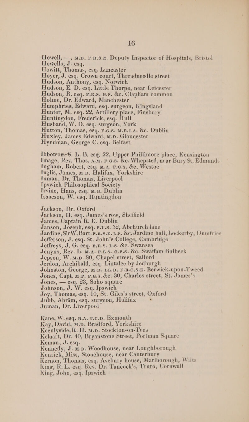 ‘Howell, —, m.D. F.R.8.E. Deputy Inspector of Hospitals, Bristol Howells, J. esq. Howitt, Thomas, esq. Lancaster Hoyer, J. esq. Crown court, Threadneedle street Hudson, Anthony, esq. Norwich Hudson, E. D. esq. Little Thorpe, near Leicester Hudson, R. esq. F.R.S. 6.8. &amp;c. Clapham common Holme, Dr. Edward, Manchester Humphries, Edward, esq. surgeon, Kingsland Hunter, M. esq. 22, Artillery place, Finsbury Huntingdon, Frederick, esq. Hull Husband, W. D. esq. surgeon, York Hutton, Thomas, esq. F.G.8. M.R.1.A. &amp;c. Dublin Huxley, James Edward, m.p. Gloucester Hyndman, George C. esq. Belfast Ibbotson. L. B. esq. 22, Upper Phillimore place, Kensington Image, Rev. Thos, a.m. F.6.8. &amp;c. Whepsted, near Bury St. Edmunds Ingham, Robert, esq. M.A. F.G.s. &amp;c, Westoe Inglis, James, m.p. Halifax, Yorkshire Inman, Dr. Thomas, Liverpool Ipswich Philosophical Society Irvine, Hans, esq. m.B. Dublin Isaacson, W. esq. Huntingdon Jackson, Dr. Oxford Jackson, H. esq. James’s row, Shefhield James, Captain R. E. Dublin Janson, Joseph, esq. F.u.s. 32, Abchurch lane Jardine, SirW. Bart. F.r.s.E. 1.s. &amp;c. Jardine hall, Lockerby, Dumfries Jefferson, J. esq. St. John’s College, Cambridge Jeffreys, J. G. esq. F.R.S. L.S. &amp;c. Swansea Jenyns, Rev. L. M.A. F.LS. c.P.s. &amp;c. Swaffam Bulbeck Jepson, W.m.p. 80, Chapel street, Salford Jerdon, Archibald, esq. Lintalee by Jedburgh Johnston, George, M.D. LL.D. F.R.C.S.E. Berwick-upon-T weed Jones, Capt. m.P. F.a.s. &amp;e. 30, Charles street, St. James’s Jones, — esq. 23, Soho square Johnson, J. W. esq. Ipswich Joy, Thomas, esq. 10, St. Giles’s street, Oxford Jubb, Abram, esq. surgeon, Halifax ‘ Juman, Dr. Liverpool Kane, W. esq. B.A. T.c.D. Exmouth Kay, David, m.p. Bradford, Yorkshire Keenlyside, R. H. m.p. Stockton-on-Tees Kelaart, Dr. 40, Bryanstone Street, Portman Square Keman, J. esq. Kennedy, J. m.p. Woodhouse, near Loughborough Kenrick, Miss, Stonehouse, near Canterbury Kernon, Thomas, esq. Avebury house, Marlborough, Wilts King, R. L. esq. Rev. Dr. Tancock’s, Truro, Cornwall King, John, esq. Ipswich