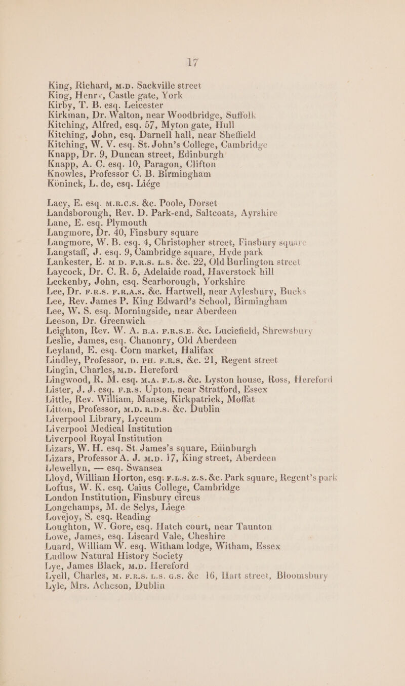 King, Richard, m.p. Sackville street King, Henry, Castle gate, York Kirby, T. B. esq. Leicester Kirkman, Dr. Walton, near Woodbridge, Suffolis Kitching, Alfred, esq. 57, Myton gate, Hull Kitching, John, esq. Darnell hall, near Sheflield Kitching, W. V. esq. St. John’s College, Cambridge Knapp, Dr. 9, Duncan street, Edinburgh Knapp, A. C. esq. 10, Paragon, Clifton Knowles, Professor C. B. Birmingham Köninck, L. de, esq. Liege Lacy, E. esq. m.R.c.s. &amp;c. Poole, Dorset Landsborough, Rev. D. Park-end, Saltcoats, Ayrshire Lane, E. esq. Plymouth Langmore, Dr. 40, Finsbury square Langmore, W. B. esq. 4, Christopher street, Finsbury square Langstaff, J. esq. 9, Cambridge square, Hyde park Lankester, E. m .D. F.R.S. 1.8. &amp;c. 22, Old Burlington street Laycock, Dr. C.R. 5, Adelaide road, Haverstock hill Leckenby, John, esq. Scarborough, Yorkshire Lee, Dr. F.R.s. F.R.A.s. &amp;c. Hartwell, near Aylesbury, Bucks Lee, Rev. James P. King Edward’s School, Birmingham Lee, W. S. esq. Morningside, near Aberdeen Leeson, Dr. Greenwich Leighton, Rev. W. A. B.A. F.R.S.E. &amp;c. Luciefield, Shrewsbury Leslie, James, esq. Chanonry, Old Aberdeen Leyland, E. esq. Corn market, Halifax Lindley, Professor, D. PH. F.R,8. &amp;c. 21, Regent street Lingin, Charles, m.p. Hereford Lingwood, R. M. esq. m.A. F.L.8. &amp;c. Lyston house, Ross, Hereford Lister, J. J. esq. F.R.S. Upton, near Stratford, Essex Little, Rev. William, Manse, Kirkpatrick, Moffat Litton, Professor, M.D. R.D.S. &amp;c. Dublin Liverpool Library, Lyceum Liverpooi Medical Institution Liverpool Royal Institution Lizars, W. H. esq. St. James’s square, Edinburgh Lizars, Professor A. J. m.p. 17, King street, Aberdeen Llewellyn, — esq. Swansea Lloyd, William Horton, esq: F.L.8. 2.5. &amp;c. Park square, Regent’s park Loftus, W. K. esq. Caius College, Cambridge London Institution, Finsbury circus Longchamps, M. de Selys, Liege Lovejoy, 8. esq. Reading Loughton, W. Gore, esq. Hatch court, near Taunton Lowe, James, esq. Liseard Vale, Cheshire Luard, William W. esq. Witham lodge, Witham, Essex Ludlow Natural History Society Lye, James Black, m.p. Hereford Lyell, Charles, m. F.R.8. 1.8. G.s. &amp;c 16, Hart street, Bloomsbury Lyle, Mrs. Acheson, Dublin