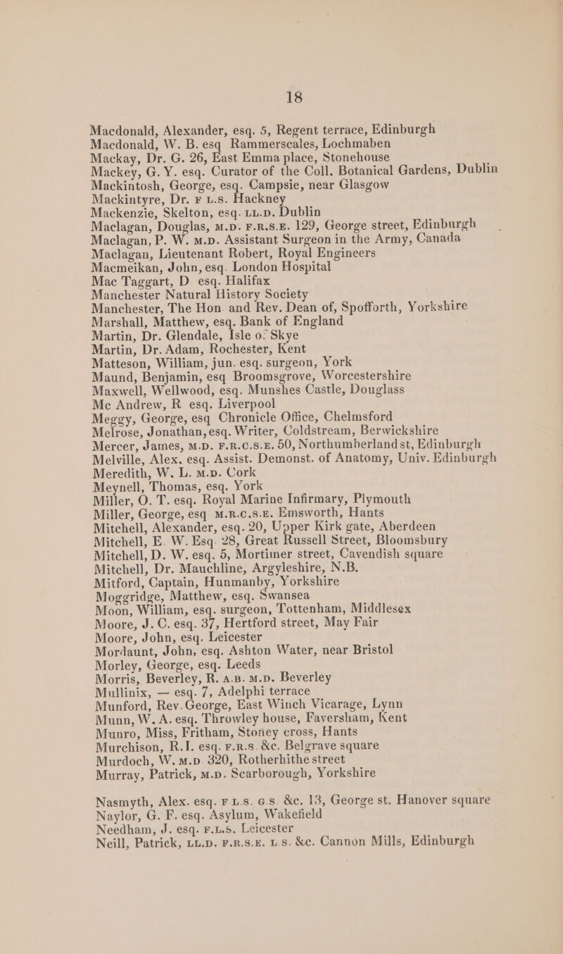 Macdonald, Alexander, esq. 5, Regent terrace, Edinburgh Macdonald, W. B.esq Rammerscales, Lochmaben Mackay, Dr. G. 26, East Emma place, Stonehouse Mackey, G. Y. esq. Curator of the Coll. Botanical Gardens, Dublin Mackintosh, George, esq. Campsie, near Glasgow Mackintyre, Dr. r u.s. Hackney Mackenzie, Skelton, esq. tu.p. Dublin Maclagan, Douglas, M.p. F.R.S.E. 129, George street, Edinburgh Maclagan, P. W. m.p. Assistant Surgeon in the Army, Canada Maclagan, Lieutenant Robert, Royal Engineers Macmeikan, John, esq. London Hospital Mac Taggart, D. esq. Halifax Manchester Natural History Society Manchester, The Hon. and Rev. Dean of, Spofforth, Yorkshire Marshall, Matthew, esq. Bank of England Martin, Dr. Glendale, Isle 0. Skye Martin, Dr. Adam, Rochester, Kent Matteson, William, jun. esq. surgeon, York Maund, Benjamin, esq Broomsgrove, Worcestershire Maxwell, Wellwood, esq. Munshes Castle, Douglass Me Andrew, R esq. Liverpool Meggy, George, esq Chronicle Office, Chelmsford Melrose, Jonathan, esq. Writer, Coldstream, Berwickshire Mercer, James, M.D. F.R.C.S.E. 50, Northumberland st, Edinburgh Melville, Alex. esq. Assist. Demonst. of Anatomy, Univ. Edinburgh Meredith, W. L. m.p. Cork Meynell, Thomas, esq. York Miller, O. T. esq. Royal Marine Infirmary, Plymouth Miller, George, esq M.R.c.s.E. Emsworth, Hants Mitchell, Alexander, esq. 20, Upper Kirk gate, Aberdeen Mitchell, E. W. Esq. 28, Great Russell Street, Bloomsbury Mitchell, D. W. esq. 5, Mortimer street, Cavendish square Mitchell, Dr. Mauchline, Argyleshire, N.B. Mitford, Captain, Hunmanby, Yorkshire Moggridge, Matthew, esq. Swansea | Moon, William, esq. surgeon, Tottenham, Middlesex Moore, J. C. esq. 37, Hertford street, May Fair Moore, John, esq. Leicester Mordaunt, John, esq. Ashton Water, near Bristol Morley, George, esq. Leeds Morris, Beverley, R. a.s. m.p. Beverley Mullinix, — esq. 7, Adelphi terrace Munford, Rev.George, East Winch Vicarage, Lynn Munn, W. A. esq. Throwley house, Faversham, Kent Munro, Miss, Fritham, Stoney cross, Hants Murchison, R.I. esq. F.R.s. &amp;c. Belgrave square Murdoch, W. m.p. 320, Rotherhithe street Murray, Patrick, m.p. Scarborough, Yorkshire Nasmyth, Alex. esq. ru.s. 6.8. &amp;c. 13, George st. Hanover square Naylor, G. F. esq. Asylum, Wakefield Needham, J. esq. F.L.5. Leicester Neill, Patrick, LL.D. F.R.S.E. Ls. &amp;c. Cannon Mills, Edinburgh