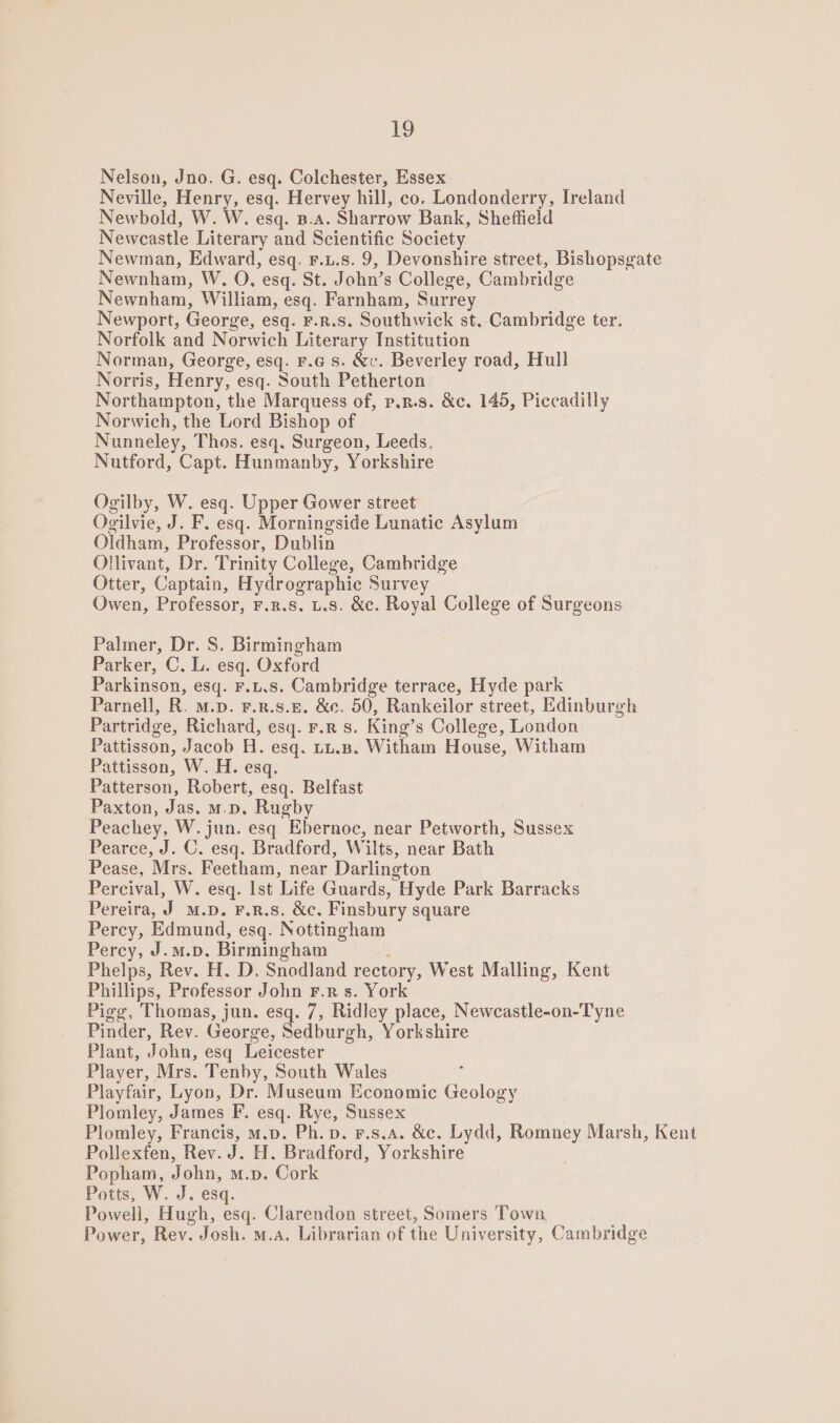 Nelson, Jno. G. esq. Colchester, Essex Neville, Henry, esq. Hervey hill, co. Londonderry, Ireland Newbold, W. W. esq. B.A. Sharrow Bank, Sheffield Newcastle Literary and Scientific Society Newman, Edward, esq. F.u.s. 9, Devonshire street, Bishopsgate Newnham, W, O, esq. St. John’s College, Cambridge Newnham, William, esq. Farnham, Surrey Newport, George, esq. F.R.S. Southwick st, Cambridge ter. Norfolk and Norwich Literary Institution Norman, George, esq. F.G s. &amp;c. Beverley road, Hull Norris, Henry, esq. South Petherton Northampton, the Marquess of, p,R.s. &amp;c. 145, Piccadilly Norwich, the Lord Bishop of Nunneley, Thos. esq. Surgeon, Leeds, Nutford, Capt. Hunmanby, Yorkshire Ogilby, W. esq. Upper Gower street Ogilvie, J. F, esq. Morningside Lunatic Asylum Oldham, Professor, Dublin Ollivant, Dr. Trinity College, Cambridge Otter, Captain, Hydrographic Survey Owen, Professor, F.R.S. L.s. &amp;c. Royal College of Surgeons Palmer, Dr. S. Birmingham Parker, C. L. esq. Oxford Parkinson, esq. F.u.s. Cambridge terrace, Hyde park Parnell, R. M.p. F.R.s.E. &amp;e. 50, Rankeilor street, Edinburgh Partridge, Richard, esq. r.r s. King’s College, London Pattisson, Jacob H. esq. tu.B. Witham House, Witham Pattisson, W. H. esq. Patterson, Robert, esq. Belfast Paxton, Jas, m.n. Rugby Peachey, W. jun. esq. Ebernoc, near Petworth, Sussex Pearce, J. C. esq. Bradford, Wilts, near Bath Pease, Mrs. Feetham, near Darlington Percival, W. esq. Ist Life Guards, Hyde Park Barracks Pereira, J M.p. F.R.S. &amp;c. Finsbury square Percy, Edmund, esq. Nottingham Percy, J.m.p. Birmingham ; Phelps, Rev. H. D. Snedland rectory, West Malling, Kent Phillips, Professor John F.R s. York Pigg, Thomas, jun. esq. 7, Ridley place, Newcastle-on-Tyne Pinder, Rev. George, Sedburgh, Yorkshire Plant, John, esq Leicester Player, Mrs. Tenby, South Wales Playfair, Lyon, Dr. Museum Economic Geology Plomley, James F. esq. Rye, Sussex Plomley, Francis, m.p. Ph. p. F.s.a. &amp;c. Lydd, Romney Marsh, Kent Pollexfen, Rev. J. H. Bradford, Yorkshire Popham, John, m.p. Cork Potts, W. J. esq. Powell, Hugh, esq. Clarendon street, Somers Town Power, Rev. Josh. m.a. Librarian of the University, Cambridge