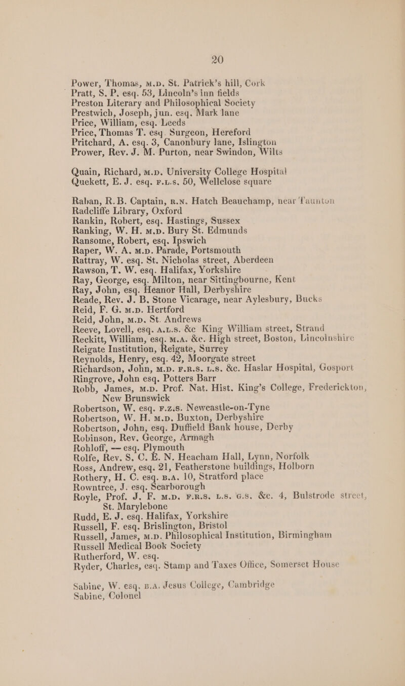 Power, Thomas, m.p. St. Patrick’s hill, Cork “_ Pratt, S. P. esq. 53, Lincoln’s inn fields Preston Literary and Philosophical Society Prestwich, Joseph, jun. esq. Mark lane Price, William, esq. Leeds Price, Thomas T. esy. Surgeon, Hereford Pritchard, A. esq. 3, Canonbury lane, Islington Prower, Rev. J MH. Purton, near Swindon, Wilts Quain, Richard, m.p. University College Hospital Quekett, E. J. esq. F.u.s. 50, Wellclose square Raban, R.B. Captain, r.x. Hatch Beauchamp, near Tauntun Radcliffe Library, Oxford Rankin, Robert, esq. Hastings, Sussex Ranking, W. H. m.p. Bury St. Edmunds Ransome, Robert, esq. Ipswich Raper, W. A, m.p. Parade, Portsmouth Rattray, W. esq. St. Nicholas street, Aberdeen Rawson, T. W. esq. Halifax, Yorkshire Ray, George, esq. Milton, near Sittingbourne, Kent Ray, John, esq. Heanor Hall, Derbyshire Reade, Rev. J. B. Stone Vicarage, near Aylesbury, Bucks Reid, F. G. m.p. Hertford Reid, John, m.p. St. Andrews Reeve, Lovell, esq. A.L.s. &amp;c King William street, Strand Reckitt, William, esq. m.a. &amp;c. High street, Boston, Lincolnshire Reigate Institution, Reigate, Surrey Reynolds, Henry, esq. 42, Moorgate street Richardson, John, m.p. F.R.S. 1.8. &amp;c. Haslar Hospital, Gosport Ringrove, John esq. Potters Barr Robb, James, m.p. Prof. Nat. Hist. King’s College, Frederickton, New Brunswick Robertson, W. esq. F.z.s. Newcastle-on-Tyne Robertson, W. H. m.p. Buxton, Derbyshire Robertson, John, esq. Duffield Bank house, Derby Robinson, Rev. George, Armagh Rohloff, — esq. Plymouth Rolfe, Rev. S. C. E. N. Heacham Hall, Lynn, Norfolk Ross, Andrew, esq. 21, Featherstone buildings, Holborn Rothery, H. C. esq. B.A. 10, Stratford place Rowntree, J. esq. Scarborough Royle, Prof. J. F. m.D. F.R.S. L.8. G.S. &amp;e. 4, Bulstrode street, St. Marylebone Rudd, E. J. esq. Halifax, Yorkshire Russell, F. esq. Brislington, Bristol Russell, James, M.D. Philosophical Institution, Birmingham Russell Medical Book Society Rutherford, W. esq. Ryder, Charles, esq. Stamp and Taxes Office, Somerset House Sabine, W. esq. B.A. Jesus College, Cambridge Sabine, Colonel