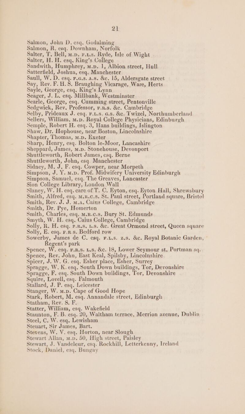 Salmon, John D. esq. Godalming Salmon, R. esq. Downham, Norfolk Salter, T. Bell, m.p. F.u.s. Ryde, Isle of Wight Salter, H. H. esq. King’s College Sandwith, Humphrey, m.p. 1, Albion street, Hull Satterfield, Joshua, esq. Manchester Saull, W. D. esq. F.a.s. a.s. &amp;c. 15, Aldersgate street Say, Rev. F.H.S. Braughing Vicarage, Ware, Herts Sayle, George, esq. King’s Lynn Seager, J. L. esq. Millbank, Westminster Searle, George, esq. Cumming street, Pentonville Sedgwick, Rev. Professor, F.R.s. &amp;c. Cambridge Selby, Prideaux J. esq. F.u.8. @.8. &amp;c. Twizel, Northumberland Sellers, William, m.p. Royal College Physicians, Edinburgh Semple, Robert H. esq. 3, Hans buildings, Islington Shaw, Dr. Hophouse, near Boston, Lincolnshire Shapter, Thomas, m.p. Exeter Sharp, Henry, esq. Bolton le-Moor, Lancashire Sheppard, James, m.p. Stonehouse, Devonport Shuttleworth, Robert James, esq. Berne Shuttleworth, John, esq. Manchester Sidney, M. J, F. esq. Cowper, near Morpeth Simpson, J. Y. m.p. Prof. Midwifery University Edinburgh Simpson, Samuel, esq. The Greaves, Lancaster Sion College Library, London Wall Slaney, W. H. esq. care of T. C. Eyton, esq. Eyton Hall, Shrewsbury Smith, Alfred, esq. m.r.c.s. St. Paul street, Portland square, Bristol Smith, Rev. J. J. m.a. Caius College, Cambridge Smith, Dr. Pye, Homerton Smith, Charles, esq. m.R.c.s. Bury St. Edmunds Smyth, W. H. esq. Caius College, Cambridge Solly, R. H. esq. F.R.S, 1.8. &amp;c. Great Ormond street, Queen square Solly, E. esq. r.r.s. Bedford row Sowerby, James de C. esq. F.u.s. 2.8. &amp;c. Royal Botanic Garden, ° Regent’s park Spence, W. esq. F.R.S. L.S. &amp;c. 18, Lower Seymour st. Portman sq. Spence, Rev. John, East Keal, Spilsby, Lincolnshire Spicer, J. W. G. esq. Esher place, Esher, Surrey Spragge, W. K, esq. South Down buildings, Tor, Devonshire Spragge, F. esq. South Down buildings, Tor, Devonshire Squire, Lovell, esq. Falmouth Stallard, J. P. esq. Leicester Stanger, W. m.p. Cape of Good Hope Stark, Robert, M. esq. Annandale street, Edinburgh Statham, Rev. S. F. Statter, William, esq. Wakefield Staunton, F. B. esq. 20, Waltham terrace, Merrion avenue, Dublin Steel, C. W. esq. Lewisham Steuart, Sir James, Bart. Stevens, W. V. esq. Horton, near Slough Stewart Allan, m.p. 50, High street, Paisley Stewart, J. Vandeleur, esq. Rockhill, Letterkenny, Ireland Stock, Daniel, esq. Bungay