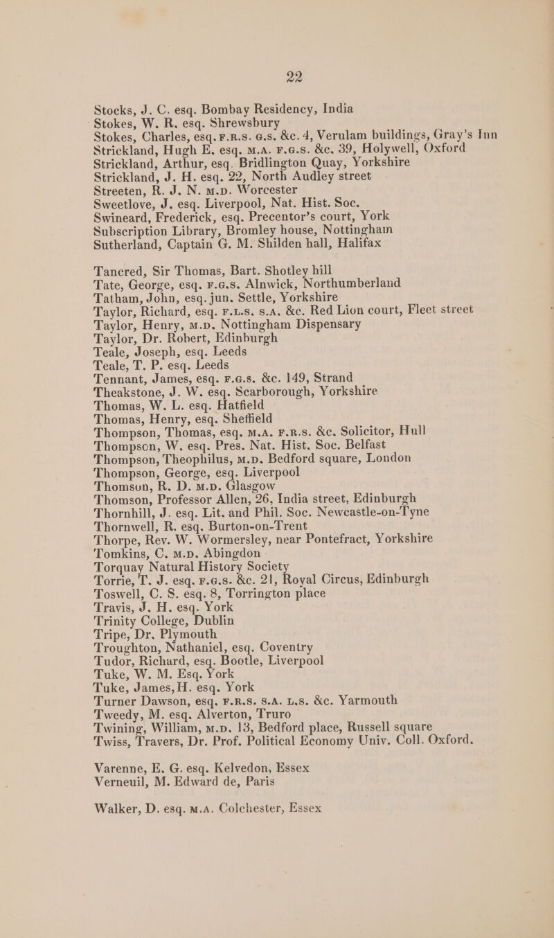 Stocks, J. C. esq. Bombay Residency, India Stokes, W. R, esq. Shrewsbury Stokes, Charles, esq. F.R.8. G.s. &amp;c. d, Verulam buildings, Gray’s Inn Strickland, Hugh E. esq. M.a. F.6.S. &amp;c. 39, Holywell, Oxford Strickland, Arthur, esq. Bridlington Quay, Yorkshire Strickland, J. H. esq. 22, North Audley street Streeten, R. J. N. m.p. Worcester Sweetlove, J. esq. Liverpool, Nat. Hist. Soc. Swineard, Frederick, esq. Precentor’s court, York Subscription Library, Bromley house, Nottingham Sutherland, Captain G. M. Shilden hall, Halifax Tancred, Sir Thomas, Bart. Shotley hill Tate, George, esq. F.c.s. Alnwick, Northumberland Tatham, John, esq. jun. Settle, Yorkshire Taylor, Richard, esq. F.u.s. s.A. &amp;c. Red Lion court, Fleet street Taylor, Henry, m.p. Nottingham Dispensary Taylor, Dr. Robert, Edinburgh Teale, Joseph, esq. Leeds Teale, T. P. esq. Leeds Tennant, James, esq. F.a.s. &amp;c. 149, Strand Theakstone, J. W. esq. Scarborough, Yorkshire Thomas, W. L. esq. Hatfield Thomas, Henry, esq. Sheffield Thompson, Thomas, esq. M.A. F.R.S. &amp;c. Solicitor, Hull Thompson, W, esq. Pres. Nat. Hist. Soc. Belfast Thompson, Theophilus, m.p. Bedford square, London Thompson, George, esq. Liverpool Thomson, R. D. m.p. Glasgow Thomson, Professor Allen, 26, India street, Edinburgh Thornhill, J. esq. Lit. and Phil. Soc. Newcastle-on-Tyne Thornwell, R. esq. Burton-on-Trent Thorpe, Rev. W. Wormersley, near Pontefract, Yorkshire Tomkins, C. m.p. Abingdon Torquay Natural History Society Torrie, T. J. esq. F.6.8. &amp;c. 21, Royal Circus, Edinburgh Toswell, C. S. esq. 8, Torrington place Travis, J. H. esq. York Trinity College, Dublin Tripe, Dr. Plymouth Troughton, Nathaniel, esq. Coventry Tudor, Richard, esq. Bootle, Liverpool Tuke, W. M. Esq. York Tuke, James, H. esq. York Turner Dawson, esq. F.R.S. 8.A. L.S. &amp;c. Yarmouth Tweedy, M. esq. Alverton, Truro Twining, William, m.p. 13, Bedford place, Russell square Twiss, Travers, Dr. Prof. Political Economy Univ. Coll. Oxford. Varenne, E. G. esq. Kelvedon, Essex Verneuil, M. Edward de, Paris Walker, D. esq. m.A. Colchester, Essex