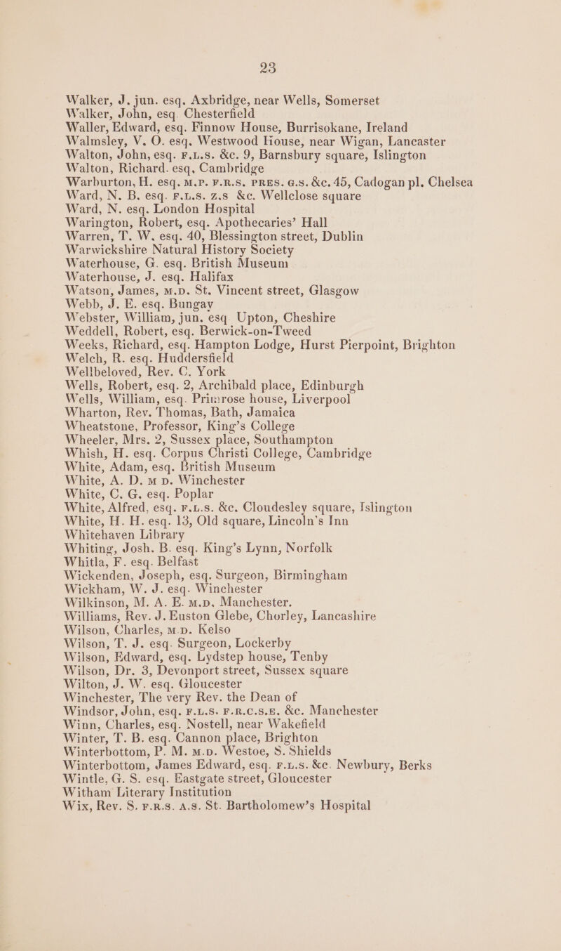 Walker, J. jun. esq. Axbridge, near Wells, Somerset Walker, John, esq. Chesterfield Waller, Edward, esq. Finnow House, Burrisokane, Ireland Walmsley, V. O. esq. Westwood House, near Wigan, Lancaster Walton, John, esq. F.u.s. &amp;c. 9, Barnsbury square, Islington Walton, Richard. esq, Cambridge Warburton, H. esq. M.P. F.R.S. PRES. G.s. &amp;c. 45, Cadogan pl. Chelsea Ward, N. B. esq. F.u.s. z.s &amp;c. Wellclose square Ward, N. esq. London Hospital Warington, Robert, esq. Apothecaries’ Hall Warren, T. W. esq. 40, Blessington street, Dublin Warwickshire Natural History Society Waterhouse, G. esq. British Museum Waterhouse, J. esq. Halifax Watson, James, m.D. St. Vincent street, Glasgow Webb, J. E. esq. Bungay Webster, William, jun. esq. Upton, Cheshire Weddell, Robert, esq. Berwick-on-Tweed Weeks, Richard, esq. Hampton Lodge, Hurst Pierpoint, Brighton Welch, R. esq. Huddersfield Wellbeloved, Rev. C. York Wells, Robert, esq. 2, Archibald place, Edinburgh Wells, William, esq. Primrose house, Liverpool Wharton, Rev. Thomas, Bath, Jamaica Wheatstone, Professor, King’s College Wheeler, Mrs. 2, Sussex place, Southampton Whish, H. esq. Corpus Christi College, Cambridge White, Adam, esq. British Museum White, A. D. m vp. Winchester White, ©. G. esq. Poplar White, Alfred, esq. F.1.s. &amp;c. Cloudesley square, Islington White, H. H. esq. 13, Old square, LincoJn’s Inn Whitehaven Library Whiting, Josh. B. esq. King’s Lynn, Norfolk Whitla, F. esq. Belfast Wickenden, Joseph, esq. Surgeon, Birmingham Wickham, W. J. esq. Winchester Wilkinson, M. A. E. m.p. Manchester. Williams, Rev. J. Euston Glebe, Chorley, Lancashire Wilson, Charles, m.p. Kelso Wilson, T. J. esq. Surgeon, Lockerby Wilson, Edward, esq. Lydstep house, Tenby Wilson, Dr. 3, Devonport street, Sussex square Wilton, J. W. esq. Gloucester Winchester, The very Rev. the Dean of Windsor, John, esq. F.L.S. F.R.C.S.E. &amp;c. Manchester Winn, Charles, esq. Nostell, near Wakefield Winter, T. B. esq. Cannon place, Brighton Winterbottom, P. M. m.p. Westoe, S. Shields Winterbottom, James Edward, esq. r.u.s. &amp;c. Newbury, Berks Wintle, G. S. esq. Eastgate street, Gloucester Witham Literary Institution Wix, Rev. S. F.R.8. A.3. St. Bartholomew’s Hospital