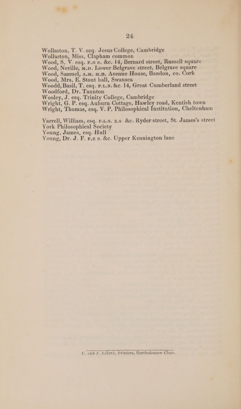 ” 24 _ Wollaston, T. V. esq. Jesus College, Cambridge Wollaston, Miss, Clapham common Wood, S. V. esq. r.c 8. &c. 14, Bernard street, Russell square Wood, Neville, m.p. Lower Belgrave street, Belgrave square Wood, Samuel, a.m. m.D. Avenue House, Bandon, co. Cork Wood, Mrs. E. Stout hall, Swansea Woodd, Basil, T. esq. F.u.s. &e. 14, Great Cumberland street Woodford, Dr. Taunton Wooley, J. esq. Trinity College, Cambridge Wright, G. P. esq. Auburn Cottage, Hawley road, Kentish town Wright, Thomas, esq. V. P, Philosophical Institution, Cheltenham Yarrell, William, esq. F.u.s. z.s. &c. Ryder street, St. James’s street York Philosophical Society Young, James, esq. Hull Young, Dr. J. F. ¥.z s. &c. Upper Kennington lane C, and J, Adlard, Printers, Bartholomew Close.