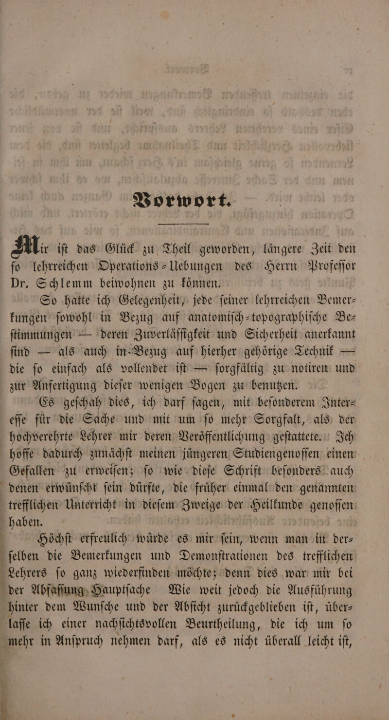 Vorwort. Mi iſt das Glück zu Theil geworden, längere Zeit den ſo lehrreichen Operations-Uebungen des Herrn Profeſſor Dr. Schlemm beiwohnen zu können. So hatte ich Gelegenheit, jede ſeiner lehrreichen Bemer— kungen ſowohl in Bezug auf anatomiſch-topographiſche Be— ſtimmungen — deren Zuverläſſigkeit und Sicherheit anerkannt find — als auch in Bezug auf hierher gehörige Technik — die ſo einfach als vollendet iſt — ſorgfältig zu notiren und zur Anfertigung dieſer wenigen Bogen zu benutzen. Es geſchah dies, ich darf ſagen, mit beſonderem Inter⸗ eſſe für die Sache und mit um ſo mehr Sorgfalt, als der hochverehrte Lehrer mir deren Veröffentlichung geſtattete. Ich hoffe dadurch zunächſt meinen jüngeren Studiengenoſſen einem Gefallen zu erweiſen; ſo wie dieſe Schrift beſonders auch denen erwünſcht ſein dürfte, die früher einmal den genannten trefflichen Unterricht in 8 m. der Heilkunde genen haben. | Hoöchſt e würde es mir ein wenn man in. ber ſelben die Bemerkungen und Demonſtrationen des trefflichen Lehrers ſo ganz wiederfinden möchte; denn dies war mir bei der Abfaſſung Hauptſache Wie weit jedoch die Ausführung hinter dem Wunſche und der Abſicht zurückgeblieben iſt, über— laſſe ich einer nachſichtsvollen Beurtheilung, die ich um fo mehr in Anſpruch nehmen darf, als es nicht überall leicht ift,