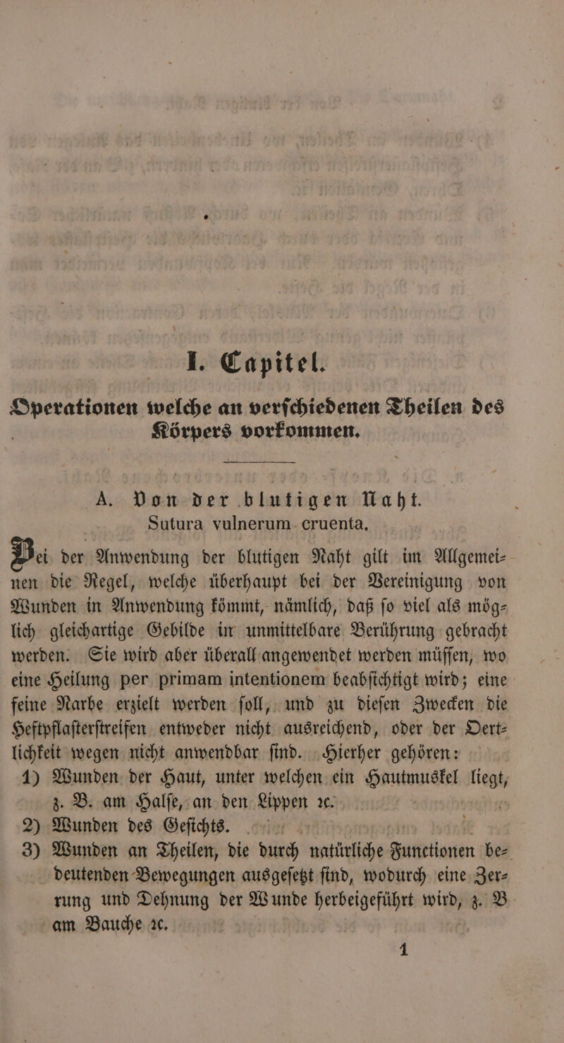 Operationen welche an verſchiedenen Theilen des i Körpers vorkommen. A. Von der blutigen Uaht. Sutura vulnerum cruenta, Bei der Anwendung der blutigen Naht gilt im Allgemei⸗ nen die Regel, welche überhaupt bei der Vereinigung von Wunden in Anwendung kömmt, nämlich, daß fo viel als mög⸗ lich gleichartige Gebilde in unmittelbare Berührung gebracht werden. Sie wird aber überall angewendet werden müſſen, wo eine Heilung per primam intentionem beabſichtigt wird; eine feine Narbe erzielt werden ſoll, und zu dieſen Zwecken die Heftpflaſterſtreifen entweder nicht ausreichend, oder der Oert— lichkeit wegen nicht anwendbar ſind. Hierher gehören: 1) Wunden der Haut, unter welchen ein antes e ee z. B. am Halſe, an den Lippen ꝛc. 2) Wunden des Geſichts. 1 45 3) Wunden an Theilen, die durch natürliche Futtettanen be⸗ deutenden Bewegungen ausgeſetzt find, wodurch eine Zer⸗ rung und Dehnung der Wunde herbeigeführt wird, z. B am Bauche ac. 1