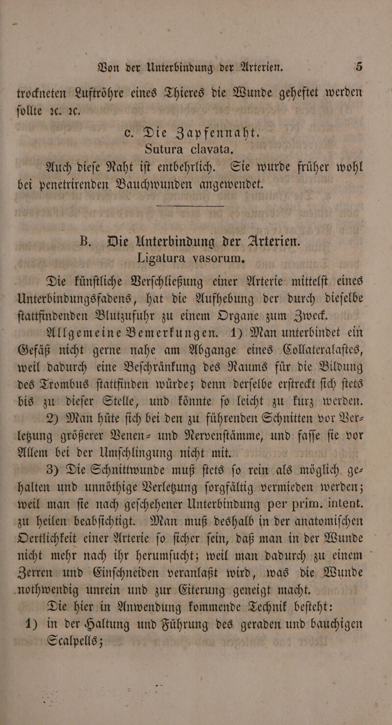 trockneten Luftröhre eines Thieres die Fa geheftet werden ſollte ꝛc. ꝛc. Fe Die Zapfennaht. Sutura clavata. Auch dieſe Naht iſt entbehrlich. Sie wurde früher wohl bei penetrirenden Bauchwunden angewendet. B. Die Unterbindung der Arterien. Ligatura vasorum. Die künſtliche Verſchließung einer Arterie mittelſt eines Unterbindungsfadens, hat die Aufhebung der durch dieſelbe ſtattfindenden Blutzufuhr zu einem Organe zum Zweck. Allgemeine Bemerkungen. 1) Man unterbindet ein Gefäß nicht gerne nahe am Abgange eines Collateralaſtes, weil dadurch eine Beſchränkung des Raums für die Bildung des Trombus ſtattfinden würde; denn derſelbe erſtreckt ſich ſtets bis zu dieſer Stelle, und könnte ſo leicht zu kurz werden. 2) Man hüte ſich bei den zu führenden Schnitten vor Ver- letzung größerer Venen- und Nervenſtämme, und faſſe ſie vor Allem bei der Umſchlingung nicht mit. 3) Die Schnittwunde muß ſtets ſo rein als möglich ge⸗ halten und unnöthige Verletzung ſorgfältig vermieden werden; weil man ſie nach geſchehener Unterbindung per prim. intent. zu heilen beabſichtigt. Man muß deshalb in der anatomiſchen Oertlichkeit einer Arterie ſo ſicher ſein, daß man in der Wunde nicht mehr nach ihr herumſucht; weil man dadurch zu einem Zerren und Einſchneiden veranlaßt wird, was die Wunde nothwendig unrein und zur Eiterung geneigt macht. Die hier in Anwendung kommende Technik beſteht: 1) in der Haltung und Führung des geraden und bauchigen Scalpells;