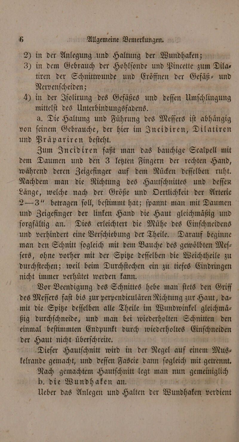 2) in der Anlegung und Haltung der Wundhaken; 3) in dem Gebrauch der Hohlſonde und Pincette zum Dilas tiren der Schnittwunde und Eröffnen der Gefäß- und Nervenſcheiden; 4) in der Iſolirung des Gefäßes und deſſen Umſchlingung mittelſt des Unterbindungsfadens. a. Die Haltung und Führung des Meſſers iſt abhängig von feinem Gebrauche, der hier im Ineidiren, Dilatiren und Präpariren beſteht. Zum Incidiren faßt man das büllchige Scalpell mit dem Daumen und den 3 letzten Fingern der rechten Hand, während deren Zeigefinger auf dem Rücken deſſelben ruht. Nachdem man die Richtung des Hautſchnittes und deſſen Länge, welche nach der Größe und Oertlichkeit der Arterie 2— 3 betragen ſoll, beſtimmt hat; ſpannt man mit Daumen und Zeigefinger der linken Hand die Haut gleichmäßig und ſorgfältig an. Dies erleichtert die Mühe des Einſchneidens und verhindert eine Verſchiebung der Theile. Darauf beginne man den Schnitt ſogleich mit dem Bauche des gewölbten Mef- ſers, ohne vorher mit der Spitze deſſelben die Weichtheile zu durchſtechen; weil beim Durchſtechen ein zu tiefes Eindringen nicht immer verhütet werden kann. Vor Beendigung des Schnittes hebe man ſtets den Griff des Meſſers faſt bis zur perpendiculären Richtung zur Haut, da⸗ mit die Spitze deſſelben alle Theile im Wundwinkel gleichmä⸗ ßig durchſchneide, und man bei wiederholten Schnitten den einmal beſtimmten Endpunkt durch wiederholtes Einſchneiden der Haut nicht überſchreite. Dieſer Hautſchnitt wird in der Negel auf einem Mus⸗ kelrande gemacht, und deſſen Fascie dann ſogleich mit getrennt. Nach gemachtem Hautſchnitt legt man nun 3 b. die Wundhaken an. Ueber das Anlegen und Halten der Wundhaten Beröken