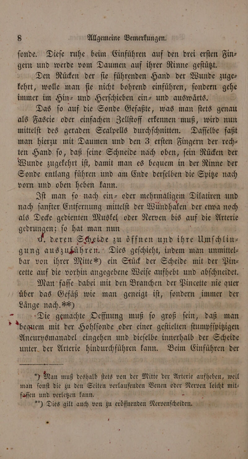 er ſonde. Dieſe ruhe beim Einführen auf den drei erften Fin⸗ gern und werde vom Daumen auf ihrer Rinne geſtützt. Den Rücken der ſie führenden Hand der Wunde zuge— kehrt, wolle man ſie nicht bohrend einführen, ſondern gehe immer im Hin- und Herſchieben ein-und auswärts. Das ſo auf die Sonde Gefaßte, was man ſtets genau als Fascie oder einfachen Zellſtoff erkennen muß, wird nun mittelſt des geraden Scalpells durchſchnitten. Daſſelbe faßt man hierzu mit Daumen und den 3 erſten Fingern der rech- ten Hand ſo, daß ſeine Schneide nach oben, ſein Rücken der Sonde entlang führen und am Ende derſelben die Spitze nach vorn und oben heben kann. Iſt man ſo nach ein⸗ oder mehrmaligem Dilatiren und nach ſanfter Entfernung mittelft der Wündhaken der etwa noch als Decke gedienten Muskel oder Nerven bis auf die Arterie gedrungen; ſo hat man nun deren Scheide zu öffnen und ihre Umſchlin⸗ gung Eu ah Dies geſchieht, indem man unmittel⸗ bar von ihrer Mitten) ein Stück der Scheide mit der Pin⸗ cette auf die vorhin angegebene Weiſe aufhebt und abſchneidet. Man faſſe dabei mit den Branchen der Pincette nie quer Whg nach. x *) Die gemachte Oeffnung muß ſo groß ſein, daß man bequem mit der Hohlſonde oder einer geſtielten ſtumpfſpitzigen n eingehen und dieſelbe innerhalb der Scheide unter der Arterie hindurchführen kann. Beim Einführen der 1 Man muß deshalb ſtets von der Mitte der Arterie aufheben, weil man ſonſt die zu den Seiten verlaufenden Venen oder Nerven 9 mit⸗ faſſen und verletzen kann. oe , ) Dies gilt auch von zu eröffnenden Nervenſcheiden. J *