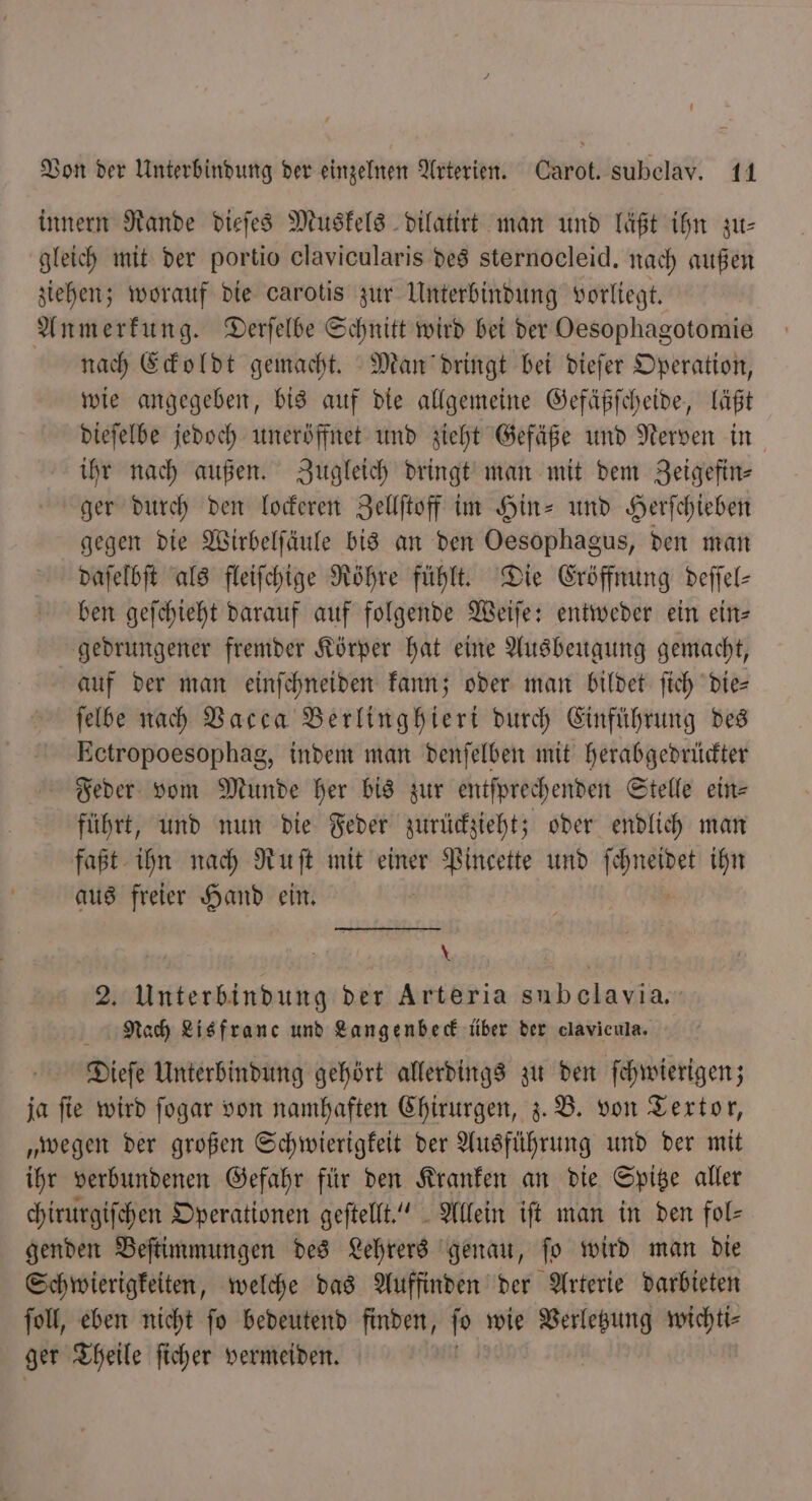 innern Rande dieſes Muskels dilatirt man und läßt ihn zu⸗ gleich mit der portio clavicularis des sternocleid. nach außen ziehen; worauf die carotis zur Unterbindung vorliegt. Anmerkung. Derſelbe Schnitt wird bei der Oesophagotomie nach Eckoldt gemacht. Man dringt bei dieſer Operation, wie angegeben, bis auf die allgemeine Gefäßſcheide, läßt dieſelbe jedoch uneröffnet und zieht Gefäße und Nerven in ihr nach außen. Zugleich dringt man mit dem Zeigefin⸗ ger durch den lockeren Zellſtoff im Hin- und Herſchieben gegen die Wirbelſäule bis an den Oesophagus, den man daſelbſt als fleiſchige Röhre fühlt. Die Eröffnung deſſel— ben geſchieht darauf auf folgende Weiſe: entweder ein ein- gedrungener fremder Körper hat eine Ausbeugung gemacht, auf der man einſchneiden kann; oder man bildet ſich die— ſelbe nach Vacca Berlinghieri durch Einführung des Ectropoesophag, indem man denſelben mit herabgedrückter Feder vom Munde her bis zur entſprechenden Stelle ein- führt, und nun die Feder zurückzieht; oder endlich man faßt ihn nach Ruſt mit einer Pincette und . ihn aus freier Hand ein. * 2. Unterbindung der Arteria subelavia. Nach Lisfranc und Langenbeck über der clavicula. Dieſe Unterbindung gehört allerdings zu den ſchwierigen; ja ſie wird ſogar von namhaften Chirurgen, z. B. von Textor, „wegen der großen Schwierigkeit der Ausführung und der mit ihr verbundenen Gefahr für den Kranken an die Spitze aller chirurgiſchen Operationen geſtellt.“ Allein ift man in den fol⸗ genden Beſtimmungen des Lehrers genau, ſo wird man die Schwierigkeiten, welche das Auffinden der Arterie darbieten ſoll, eben nicht ſo bedeutend finden, ſo wie Verletzung wichti⸗ ger Theile ſicher vermeiden.