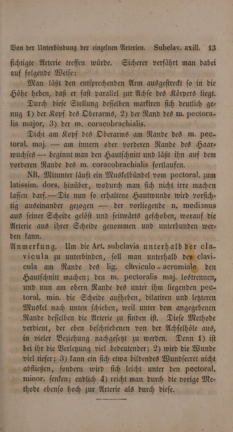 ſichtigte Arterie treffen würde. Sicherer verfährt man dabei auf folgende Weiſe: Man läßt den entſprechenden Arm ausgeſtreckt ſo in die Höhe heben, daß er faſt parallel zur Achſe des Körpers liegt. Durch dieſe Stellung deſſelben markiren ſich deutlich ge— nug 1) der Kopf des Oberarms, 2) der Rand des m. pectora- lis major, 3) der m. coracobrachialis. Dicht am Kopf des Oberarms am Rande des m. pec— toral. maj. — am innern oder vorderen Rande des Haar— wuchſes — beginnt man den Hautſchnitt und läßt ihn auf dem vorderen Rande des m. coracobrachialis fortlaufen. NB. Mitunter läuft ein Muskelbündel vom pectoral. zum latissim. dors. hinüber, wodurch man ſich nicht irre machen laſſen darf. — Die nun fo. erhaltene Hautwunde wird vorſich— tig auseinander gezogen — der vorliegende n. medianus aus ſeiner Scheide gelöſt und ſeitwärts geſchoben, worauf die Arterie aus ihrer Scheide genommen und unterbunden wer— den kann. Anmerkung. Um die Art. subelavia ea der cla- vicula zu unterbinden, ſoll man unterhalb der clavi- cula am Rande des lig. claviculo - acr omiale den Hautſchnitt machen; den m. pectoralis maj. lostrennen, und nun am obern Rande des unter ihm liegenden pec- toral. min. die Scheide aufheben, dilatiren und letzteren Muskel nach unten ſchieben, weil unter dem angegebenen Rande deſſelben die Arterie zu finden iſt. Dieſe Methode verdient, der eben beſchriebenen von der Achſelhöle aus, in vieler Beziehung nachgeſetzt zu werden. Denn 1) iſt bei ihr die Verletzung viel bedeutender; 2) wird die Wunde viel tiefer; 3) kann ein ſich etwa bildendes Wundſecret nicht abfließen, ſondern wird ſich leicht unter den pectoral. minor. ſenken; endlich A) reicht man durch die vorige Me⸗ thode ebenſo hoch zur Arterie als durch dieſe.