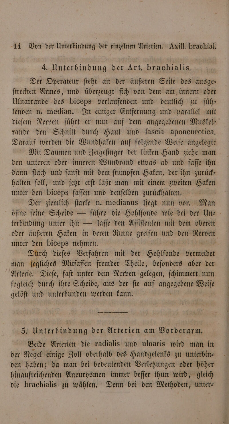 Der Operateur ſteht an der äußeren Seite des ausge— ſtreckten Armes, und überzeugt ſich von dem am innern oder Ulnarrande des biceps verlaufenden und deutlich zu fuͤh— lenden n. median. In einiger Entfernung und parallel mit dieſem Nerven führt er nun auf dem angegebenen Muskel- rande den Schnitt durch Haut und fascıa aponeurotica. Darauf werden die Wundhaken auf folgende Weiſe angelegt: Mit Daumen und Zeigefinger der linken Hand ziehe man den unteren oder inneren Wundrand etwas ab und faſſe ihn dann flach und ſanft mit dem ſtumpfen Haken, der ihn zurück— halten ſoll, und jetzt erſt läßt man mit einem zweiten Haken unter den biceps faſſen und denſelben zurückhalten. Der ziemlich ſtarke n. medianus liegt nun vor. Man öffne feine Scheide — führe die Hohlſonde wie bei der Un terbindung unter ihn — laſſe den Aſſiſtenten mit dem oberen oder äußeren Haken in deren Rinne greifen und den Sr unter den biceps nehmen. Durch dieſes Verfahren mit der Hohlſonde vermeidet man jegliches Mitfaſſen fremder Theile, beſonders aber der Arterie. Dieſe, faſt unter dem Nerven gelegen, ſchimmert nun ſogleich durch ihre Scheide, aus der ſie auf ee zer gelöſt und unterbunden werden kann. 5. Unterbindung der Arterien am Vorderarm. Beide Arterien die radialis und ulnaris wird man in der Regel einige Zoll oberhalb des Handgelenks zu unterbin— den haben; da man bei bedeutenden Verletzungen oder höher hinaufreichenden Aneurysmen immer beſſer thun wird, gleich die brachialis zu wählen. Denn bei den Methoden, unter⸗