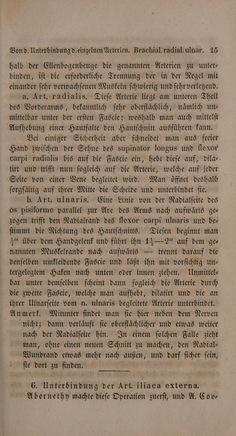 halb der Ellenbogenbeuge die genannten Arterien zu unter binden, iſt die erforderliche Trennung der in der Regel mit einander ſehr verwachſenen Muskeln ſchwierig und ſehr verletzend. a. Art. radialis. Dieſe Arterie liegt am unteren Theil des Vorderarms, bekanntlich ſehr oberflächlich, nämlich uns mittelbar unter der erſten Fascie; weshalb man auch mittelſt Aufhebung einer Hautfalte den Hautſchnitt ausführen kann. Bei einiger Sicherheit aber ſchneidet man aus freier Hand zwiſchen der Sehne des supinator longus und flexor carpi radialis bis auf die Fascie ein, hebt dieſe auf, dila- tirt und trifft nun ſogleich auf die Arterie, welche auf jeder Seite von einer Vene begleitet wird. Man öffnet deshalb ſorgfältig auf ihrer Mitte die Scheide und unterbindet ſie. b. Art. ulnaris. Eine Linie von der Radialſeite des os pisiforme parallel zur Are des Arms nach aufwärts ge— zogen trifft den Radialrand des flexor carpi ulnaris und be— ſtimmt die Richtung des Hautſchnitts. Dieſen beginnt man 3“ über dem Handgelenk und führt ihn 13 — 2“ auf dem ge⸗ nannten Muskelrande nach aufwärts — trennt darauf die denſelben umkleidende Fascie und läßt ihn mit vorſichtig uns tergelegtem Haken nach unten oder innen ziehen. Unmittel- bar unter demſelben ſcheint dann fogleich die Arterie durch die zweite Fascie, welche man aufhebt, dilatirt und die an ihrer Ulnarſeite vom n. ulnaris begleitete Arterie unterbindet. Anmerk. Mitunter findet man ſie hier neben dem Nerven nicht; dann verläuft ſie oberflächlicher und etwas weiter nach der Radialſeite hin. In einem ſolchen Falle zieht man, ohne einen neuen Schnitt zu machen, den Radial- Wundrand etwas mehr nach außen, und. ar ficher fein, fie dort zu finden. 6. Unterbindung der Art. iliaca externa. Abernethy machte dieſe Operation zuerſt, und A. Co o⸗