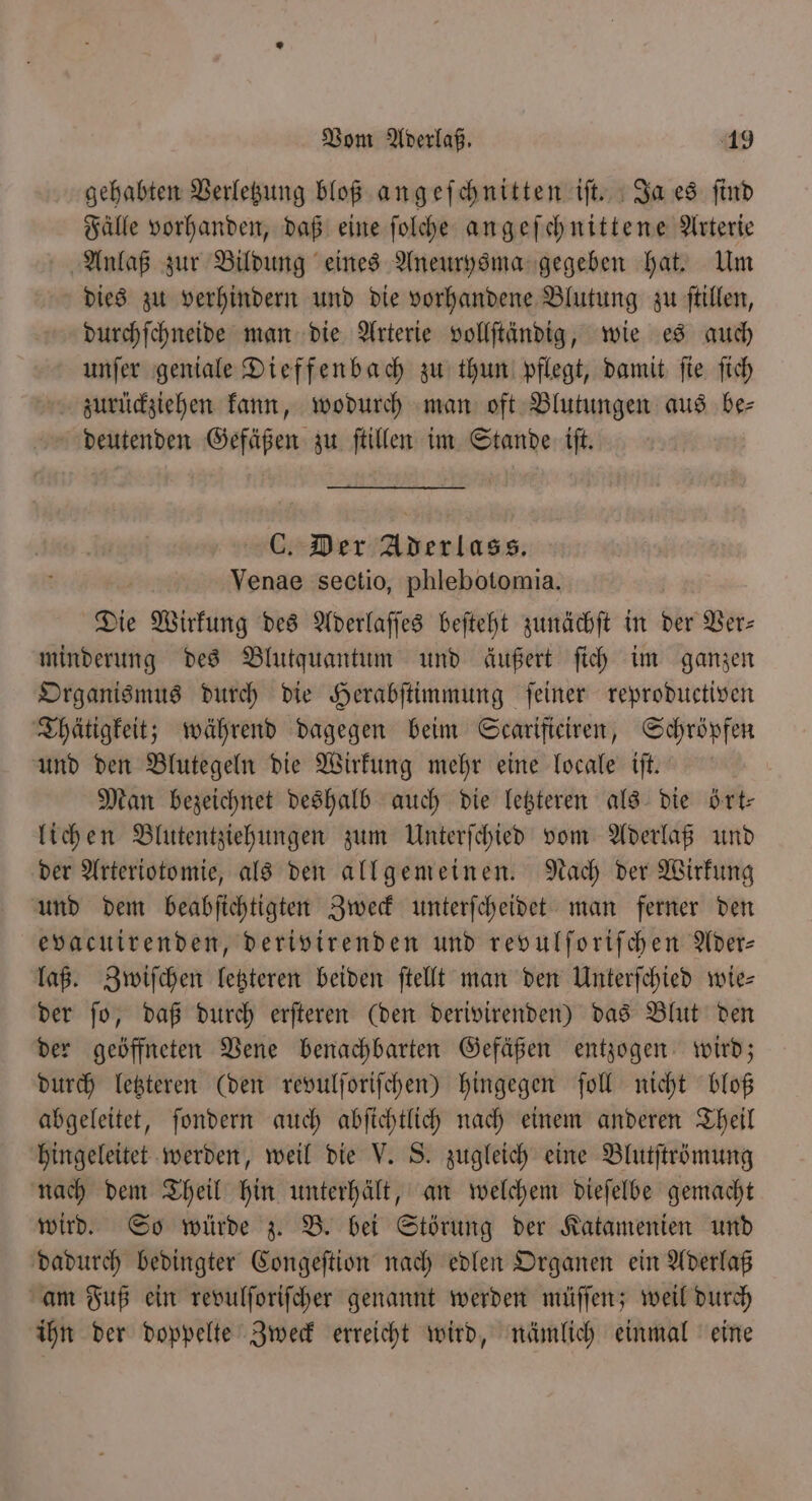 gehabten Verletzung bloß angeſchnitten iſt. Ja es ſind Fälle vorhanden, daß eine ſolche angeſchnittene Arterie Anlaß zur Bildung eines Aneurysma gegeben hat. Um dies zu verhindern und die vorhandene Blutung zu ſtillen, durchſchneide man die Arterie vollſtändig, wie es auch unſer geniale Dieffenbach zu thun pflegt, damit ſie ſich zurückziehen kann, wodurch man oft Blutungen aus be⸗ deutenden Gefäßen zu ſtillen im Stande iſt. C. Der Aderlass. Venae sectio, phlebotomia. Die Wirkung des Aderlaſſes beſteht zunächſt in ber Ver⸗ minderung des Blutquantum und äußert ſich im ganzen Organismus durch die Herabſtimmung ſeiner reproductiven Thätigkeit; während dagegen beim Scarificiren, Schröpfen und den Blutegeln die Wirkung mehr eine locale iſt. Man bezeichnet deshalb auch die letzteren als die ört— lichen Blutentziehungen zum Unterſchied vom Aderlaß und der Arteriotomie, als den allgemeinen. Nach der Wirkung und dem beabſichtigten Zweck unterſcheidet man ferner den evacuirenden, derivirenden und revulſoriſchen Ader— laß. Zwiſchen letzteren beiden ſtellt man den Unterſchied wie— der ſo, daß durch erſteren (den derivirenden) das Blut den der geöffneten Vene benachbarten Gefäßen entzogen wird; durch letzteren (den revulſoriſchen) hingegen ſoll nicht bloß abgeleitet, ſondern auch abſichtlich nach einem anderen Theil hingeleitet werden, weil die V. S. zugleich eine Blutſtrömung nach dem Theil hin unterhält, an welchem dieſelbe gemacht wird. So würde z. B. bei Störung der Katamenien und dadurch bedingter Congeſtion nach edlen Organen ein Aderlaß am Fuß ein revulſoriſcher genannt werden müſſen; weil durch ihn der doppelte Zweck erreicht wird, nämlich einmal eine