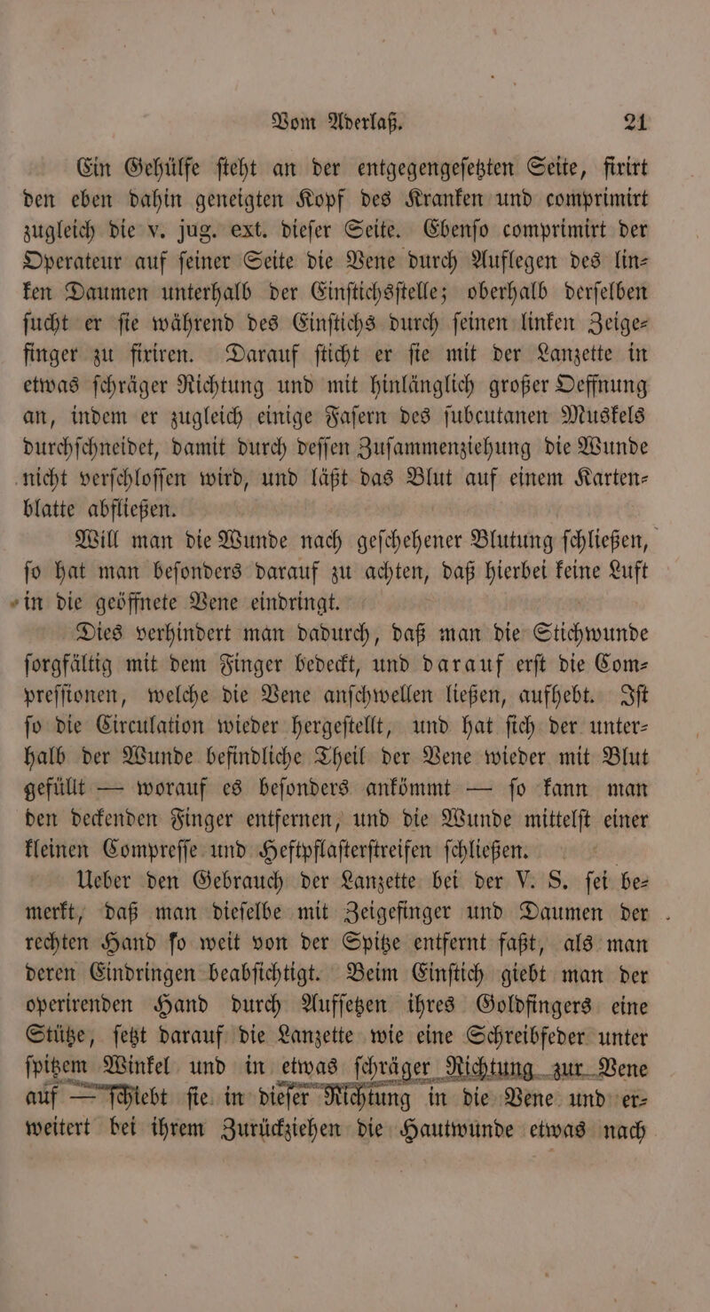 Ein Gehülfe ſteht an der entgegengeſetzten Seite, firirt den eben dahin geneigten Kopf des Kranken und comprimirt zugleich die v. jug. ext. dieſer Seite. Ebenſo comprimirt der Operateur auf ſeiner Seite die Vene durch Auflegen des lin— ken Daumen unterhalb der Einſtichsſtelle; oberhalb derſelben ſucht er fie während des Einſtichs durch feinen linken Zeige— finger zu firiren. Darauf ſticht er ſie mit der Lanzette in etwas ſchräger Richtung und mit hinlänglich großer Oeffnung an, indem er zugleich einige Faſern des ſubcutanen Muskels durchſchneidet, damit durch deſſen Zuſammenziehung die Wunde nicht verſchloſſen wird, und läßt das Blut auf einem Karten- blatte abfließen. | Will man die Wunde nach geſchehener Blutung ſchließen, ſo hat man beſonders darauf zu achten, daß hierbei keine Luft in die geöffnete Vene eindringt. | Dies verhindert man dadurch, daß man die Stichwunde ſorgfältig mit dem Finger bedeckt, und darauf erſt die Com— preſſionen, welche die Vene anſchwellen ließen, aufhebt. Iſt ſo die Circulation wieder hergeſtellt, und hat ſich der unter— halb der Wunde befindliche Theil der Vene wieder mit Blut gefüllt — worauf es beſonders ankönmt — fo kann man den deckenden Finger entfernen, und die Wunde mittelſt einer kleinen Compreſſe und Heftpflaſterſtreifen ſchließen. | Ueber den Gebrauch der Lanzette bei der V. S. ſei bes merkt, daß man dieſelbe mit Zeigefinger und Daumen der . rechten Hand ſo weit von der Spitze entfernt faßt, als man deren Eindringen beabſichtigt. Beim Einſtich giebt man der operirenden Hand durch Aufſetzen ihres Goldfingers eine Stütze, ſetzt darauf die Lanzette wie eine Schreibfeder unter ſpitzem Winkel und in etwas ſchräger Richtung zur Vene auf — ſchiebt ſie in desc Rehm in die Vene und er⸗ weitert bei ihrem Zurückziehen die Hautwunde etwas nach