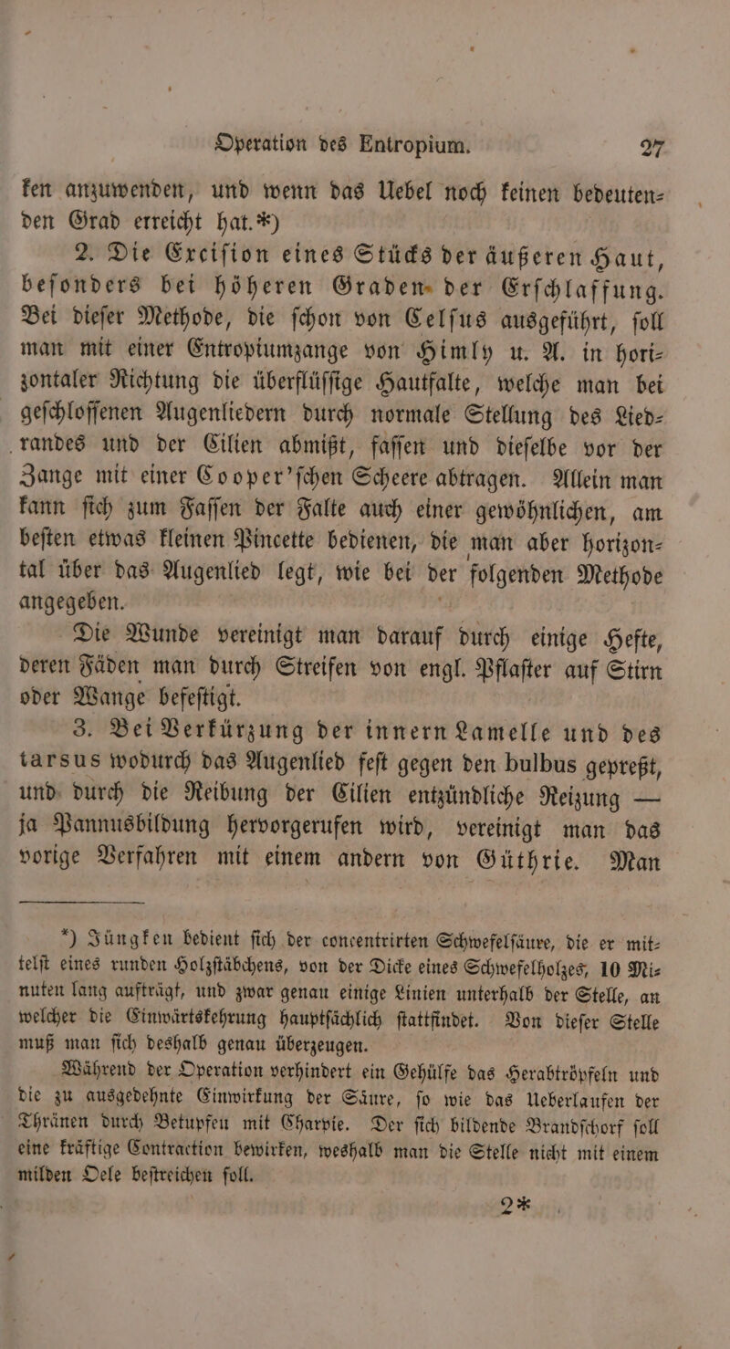 ken anzuwenden, und wenn das Uebel noch keinen bedeuten⸗ den Grad erreicht hat. *) 2. Die Exciſion eines Stücks der äußeren Haut, beſonders bei höheren Graden der Erſchlaffung. Bei dieſer Methode, die ſchon von Celſus ausgeführt, toll man mit einer Entropiumzange von Himly u. A. in hori⸗ zontaler Richtung die überflüſſige Hautfalte, welche man bei geſchloſſenen Augenliedern durch normale Stellung des Lied⸗ randes und der Cilien abmißt, faſſen und dieſelbe vor der Zange mit einer Co oper'ſchen Scheere abtragen. Allein man kann ſich zum Faſſen der Falte auch einer gewöhnlichen, am beſten etwas kleinen Pincette bedienen, die man aber horizon⸗ tal über das Augenlied legt, wie bei der folgenden Methode angegeben. Die Wunde vereinigt man darauf durch einige Hefte, deren Fäden man durch Streifen von engl. 9 auf Stirn oder Wange befeſtigt. 3. Bei Verkürzung der innern Lamelle und des tarsus wodurch das Augenlied feſt gegen den bulbus gepreßt, und durch die Reibung der Cilien entzündliche Reizung — ja Pannusbildung hervorgerufen wird, vereinigt man das vorige Verfahren mit einem andern von Güthrie. Man ) Jüngken bedient ſich der concentrirten Schwefelſäure, die er mit⸗ telſt eines runden Holzſtäbchens, von der Dicke eines Schwefelholzes, 10 Mi⸗ nuten lang aufträgt, und zwar genau einige Linien unterhalb der Stelle, an welcher die Einwärtskehrung hauptſaͤchlich ſtattfindet. Von dieſer Stelle muß man ſich deshalb genau überzeugen. Während der Operation verhindert ein Gehülfe das Herabtröpfeln und die zu ausgedehnte Einwirkung der Säure, fo wie das Ueberlaufen der Thränen durch Betupfen mit Charpie. Der ſich bildende Brandſchorf ſoll eine kraftige Contraction bewirken, weshalb man die Stelle nicht mit einem milden Oele beſtreichen ſoll. 2**