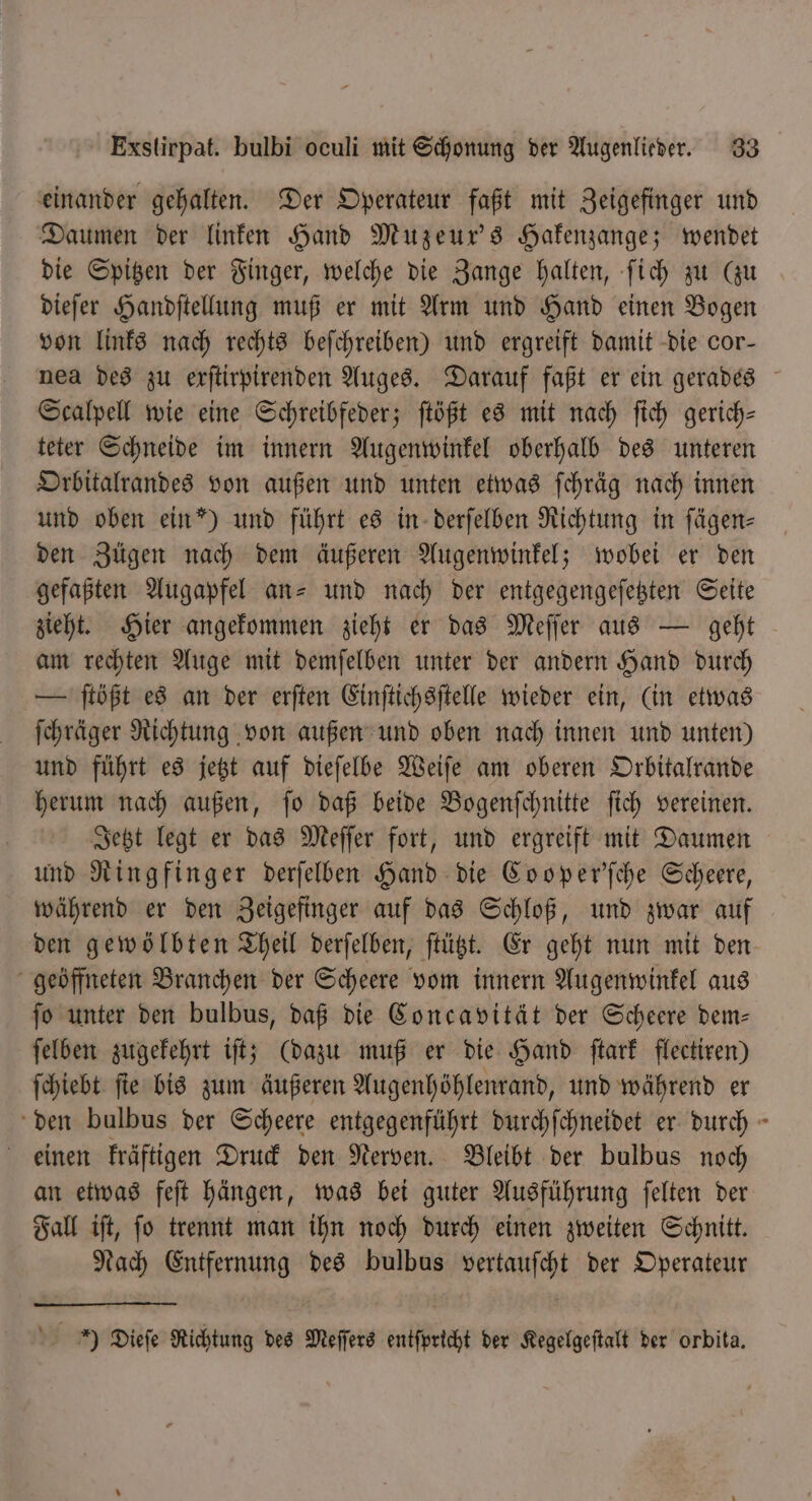 einander gehalten. Der Operateur faßt mit Zeigefinger und Daumen der linken Hand Muzeur’s Hakenzange; wendet die Spitzen der Finger, welche die Zange halten, ſich zu (zu dieſer Handſtellung muß er mit Arm und Hand einen Bogen von links nach rechts beſchreiben) und ergreift damit die cor- nea des zu erftirpirenden Auges. Darauf faßt er ein gerades Scalpell wie eine Schreibfeder; ſtößt es mit nach ſich gerich- teter Schneide im innern Augenwinkel oberhalb des unteren Orbitalrandes von außen und unten etwas ſchräg nach innen und oben ein”) und führt es in derſelben Richtung in fägen- den Zügen nach dem äußeren Augenwinkel; wobei er den gefaßten Augapfel an- und nach der entgegengeſetzten Seite zieht. Hier angekommen zieht er das Meſſer aus — geht am rechten Auge mit demſelben unter der andern Hand durch — ſtößt es an der erſten Einſtichsſtelle wieder ein, (in etwas ſchräger Richtung von außen und oben nach innen und unten) und führt es jetzt auf dieſelbe Weiſe am oberen Orbitalrande herum nach außen, ſo daß beide Bogenſchnitte ſich vereinen. | Jetzt legt er das Meſſer fort, und ergreift mit Daumen und Ringfinger derſelben Hand die Cooper'ſche Scheere, während er den Zeigefinger auf das Schloß, und zwar auf den gewölbten Theil derſelben, ſtützt. Er geht nun mit den geöffneten Branchen der Scheere vom innern Augenwinkel aus fo unter den bulbus, daß die Concavität der Scheere dem— ſelben zugekehrt iſt; (dazu muß er die Hand ſtark flectiren) ſchiebt ſie bis zum äußeren Augenhöhlenrand, und während er den bulbus der Scheere entgegenführt durchſchneidet er durch einen kräftigen Druck den Nerven. Bleibt der bulbus noch an etwas feſt hängen, was bei guter Ausführung ſelten der Fall iſt, ſo trennt man ihn noch durch einen zweiten Schnitt. Nach Entfernung des bulbus vertauſcht der Operateur Y Dieſe Richtung des Meſſers entſpricht der Kegelgeſtalt der orbita.