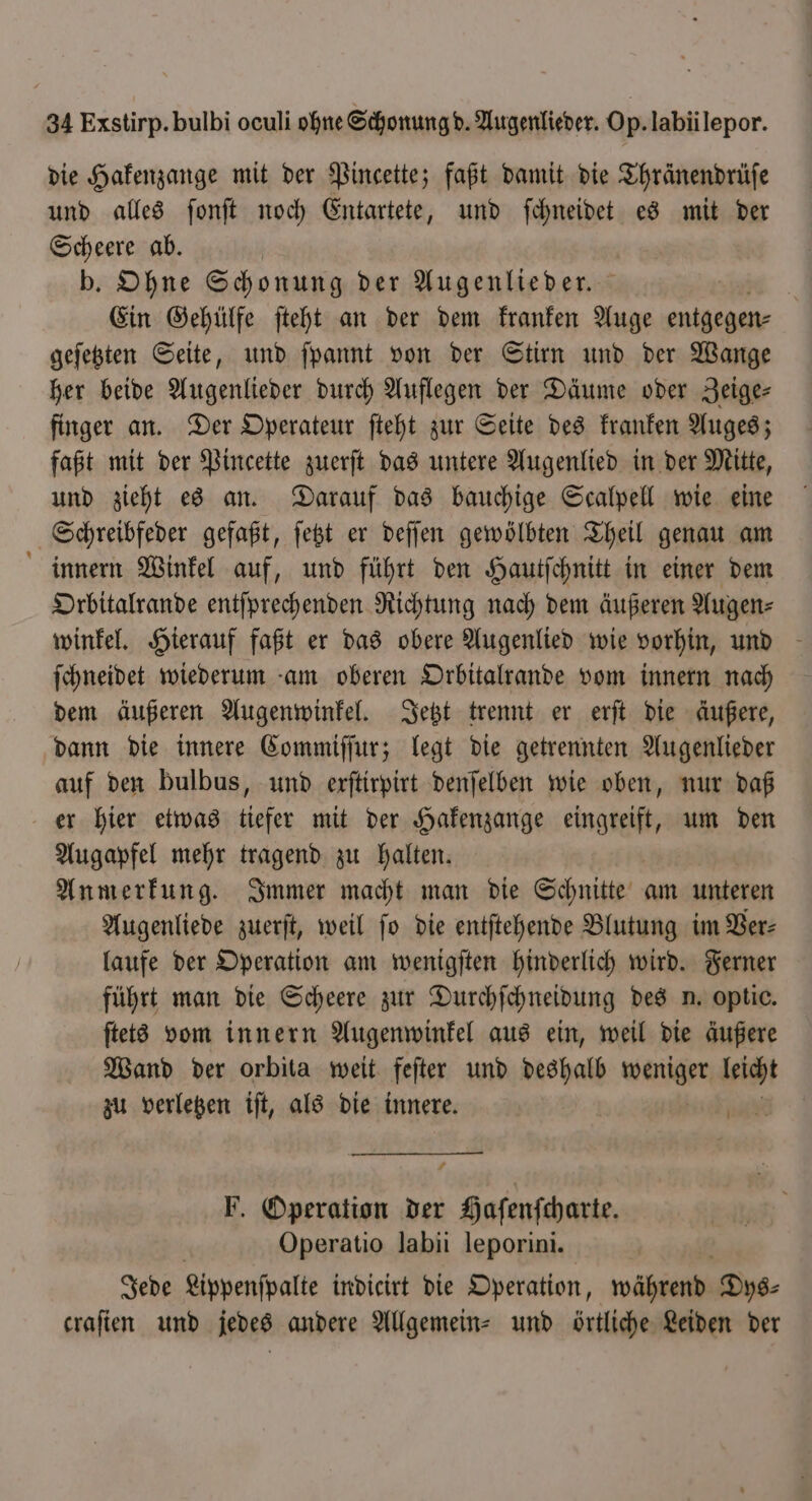 die Hakenzange mit der Pincette; faßt damit die Thränendrüſe und alles ſonſt noch Entartete, und ſchneidet es mit der Scheere ab. b. Ohne Schonung der Augenlieder. Ein Gehülfe ſteht an der dem kranken Auge entgegen- geſetzten Seite, und ſpannt von der Stirn und der Wange her beide Augenlieder durch Auflegen der Däume oder Zeige finger an. Der Operateur ſteht zur Seite des kranken Auges; faßt mit der Pincette zuerſt das untere Augenlied in der Mitte, und zieht es an. Darauf das bauchige Scalpell wie eine Schreibfeder gefaßt, ſetzt er deſſen gewölbten Theil genau am innern Winkel auf, und führt den Hautſchnitt in einer dem Orbitalrande entſprechenden Richtung nach dem äußeren Augen⸗ winkel. Hierauf faßt er das obere Augenlied wie vorhin, und ſchneidet wiederum am oberen Orbitalrande vom innern nach dem äußeren Augenwinkel. Jetzt trennt er erſt die äußere, dann die innere Commiſſur; legt die getrennten Augenlieder auf den bulbus, und erſtirpirt denſelben wie oben, nur daß er hier etwas tiefer mit der Hakenzange enge um den Augapfel mehr tragend zu halten. Anmerkung. Immer macht man die Schnitte am unteren Augenliede zuerſt, weil ſo die entſtehende Blutung im Ver⸗ laufe der Operation am wenigſten hinderlich wird. Ferner führt man die Scheere zur Durchſchneidung des n. optic. ſtets vom innern Augenwinkel aus ein, weil die äußere Wand der orbita weit feſter und deshalb weniger 8 zu verletzen iſt, als die innere. F. Operation der Haſenſcharte. Operatio labii leporini. Jede Lippenſpalte indicirt die Operation, während Dys⸗ craſien und jedes andere Allgemein- und örtliche Leiden der