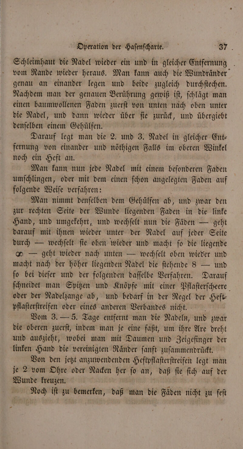 Schleimhaut die Nadel wieder ein und in gleicher Entfernung . vom Rande wieder heraus. Man kann auch die Wundränder genau an einander legen und beide zugleich durchſtechen. Nachdem man der genauen Berührung gewiß iſt, ſchlägt man einen baumwollenen Faden zuerſt von unten nach oben unter die Nadel, und dann wieder über fie zurück, und übergiebt denſelben einem Gehülfen. Darauf legt man die 2. und 3. Nadel in gleicher Ent- fernung von einander und 1 Falls im oberen Winkel noch ein Heft an. Man kann nun jede Nadel mit einem beſonderen Faden | umſchlingen, oder mit dem einen ſchon angelegten Faden auf folgende Weiſe verfahren: Man nimmt denſelben dem Gehülfen ab, und zwar den zur rechten Seite der Wunde liegenden Faden in die linke Hand, und umgekehrt, und wechſelt nun die Fäden — geht darauf mit ihnen wieder unter der Nadel auf jeder Seite durch — wechſelt ſie oben wieder und macht ſo die liegende o — geht wieder nach unten — wechſelt oben wieder und macht nach der höher liegenden Nadel die ſtehende 8 — und ſo bei dieſer und der folgenden daſſelbe Verfahren. Darauf ſchneidet man Spitzen und Knöpfe mit einer Pflaſterſcheere oder der Nadelzange ab, und bedarf in der Regel der Heft— pflaſterſtreifen oder eines anderen Verbandes nicht. Vom 3. — 5. Tage entfernt man die Nadeln, und zwar die oberen zuerſt, indem man je eine faßt, um ihre Are dreht und auszieht, wobei man mit Daumen und Zeigefinger der linken Hand die vereinigten Ränder ſanft zuſammendrückt. Von den jetzt anzuwendenden Heftpflaſterſtreifen legt man je 2 vom Ohre oder Nacken her ſo an, daß ſie ſich auf der Wunde kreuzen. Noch iſt zu bemerken, daß man die Fäden nicht zu feſt