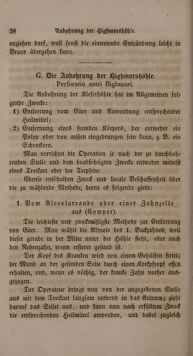 anziehen darf, weil ſonſt die eintretende Entzündung leicht in Brand ſcbergehen kann. G. Die Anbohrung der Highmorshöhle. Perforatio antri Highmori. Die Anbohrung der Kieferhöhle hat im Allgemeinen nd gende Zwecke: 1) Entleerung vom Eiter und Anwendung entſprechender Heilmittel; 2) Entfernung eines fremden Körpers, der entweder ein Polyp oder von außen eingedrungen ſein an z. B. ein Schrotkorn. Man verrichtet die Operation je nach der zu durchboh⸗ renden Stelle und dem beabſichtigten Zwecke entweder mittelſt eines Troikart oder der Trephine. Ebenſo entſcheiden Zweck und locale Beſchaffenheit über die zu wählende Methode, deren es folgende giebt: 1. Vom Alveolarrande oder einer Jahnel aus (Cowper). Die leichteſte und zweckmäßigſte Methode zur Entleerung von Eiter. Man wählt die Alveole des 1. Backzahnes, weil dieſer gerade in der Mitte unter der Höhle ſteht, oder auch den Nebenzahn, wenn erſterer geſund iſt. Der Kopf des Kranken wird von einem Gehülfen fixirt; der Mund an der geſunden Seite durch einen Korkpfropf offen erhalten, und, wenn es nöthig, der kranke Zahn vorher aus⸗ gezogen. Der Operateur dringt nun von der angegebenen Stelle aus mit dem Troikart langſam rotirend in das Antrum; zieht darauf das Stilet aus, und kann nun nach erfülltem Zweck die entſprechenden Heilmittel anwenden, und dabei zugleich