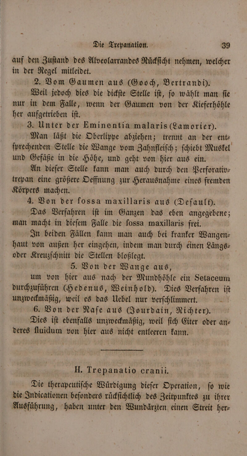 auf den Zuſtand des Alveolarrandes . nehmen, welcher in der Regel mitleidet. 2. Vom Gaumen aus (Gooch, Bertrandi). Weil jedoch dies die dickſte Stelle iſt, ſo wählt man ſie nur in dem Falle, wenn der Gaumen von der Kieferhöhle her aufgetrieben iſt. 3. Unter der Eminentia malaris ( Lamoriei). Man läßt die Oberlippe abziehen; trennt an der ent: ſprechenden Stelle die Wange vom Zahnfleiſch; ſchiebt Muskel und Gefäße in die Höhe, und geht von hier aus ein. An dieſer Stelle kann man auch durch den Perforativ— trepan eine größere Oeffnung zur Herausnahme eines fremden Körpers machen. 4. Von der fossa maxillaris aus (Defaul). Das Verfahren iſt im Ganzen das eben angegebene; man macht in dieſem Falle die fossa maxillaris frei. In beiden Fällen kann man auch bei kranker Wangen⸗ haut von außen her eingehen, indem man durch einen eee oder Kreuzſchnitt die Stellen bloßlegt. 5. Von der Wange aus, um von hier aus nach der Mundhöhle ein Setaceum durchzuführen (Hedenus, Weinhold). Dies Verfahren iſt unzweckmäßig, weil es das Uebel nur verſchlimmert. 6. Von der Naſe aus CJourdain, Richter). Dies iſt ebenfalls unzweckmäßig, weil ſich Eiter oder an⸗ deres fluidum von hier aus nicht entleeren kann. H. Trepanatio cranii. Die therapeutiſche Würdigung dieſer Operation, ſo wie die Indicationen beſonders ruͤckſichtlich des Zeitpunktes zu ihrer Ausführung, haben unter den Wundärzten einen Streit her⸗